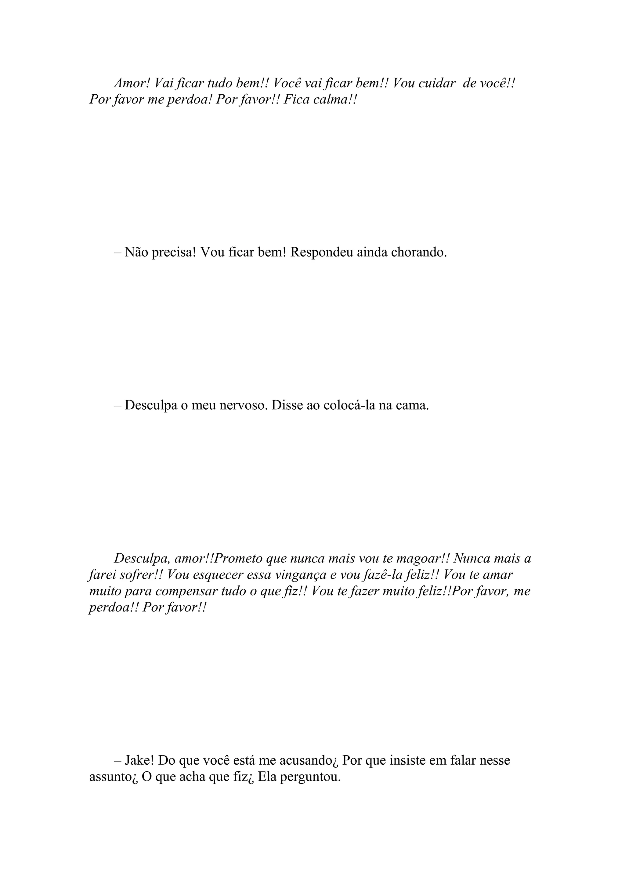 Amor! Vai ficar tudo bem!! Você vai ficar bem!! Vou cuidar de você!!
Por favor me perdoa! Por favor!! Fica calma!!




    – Não precisa! Vou ficar bem! Respondeu ainda chorando.




    – Desculpa o meu nervoso. Disse ao colocá-la na cama.




    Desculpa, amor!!Prometo que nunca mais vou te magoar!! Nunca mais a
farei sofrer!! Vou esquecer essa vingança e vou fazê-la feliz!! Vou te amar
muito para compensar tudo o que fiz!! Vou te fazer muito feliz!!Por favor, me
perdoa!! Por favor!!




    – Jake! Do que você está me acusando¿ Por que insiste em falar nesse
assunto¿ O que acha que fiz¿ Ela perguntou.
 