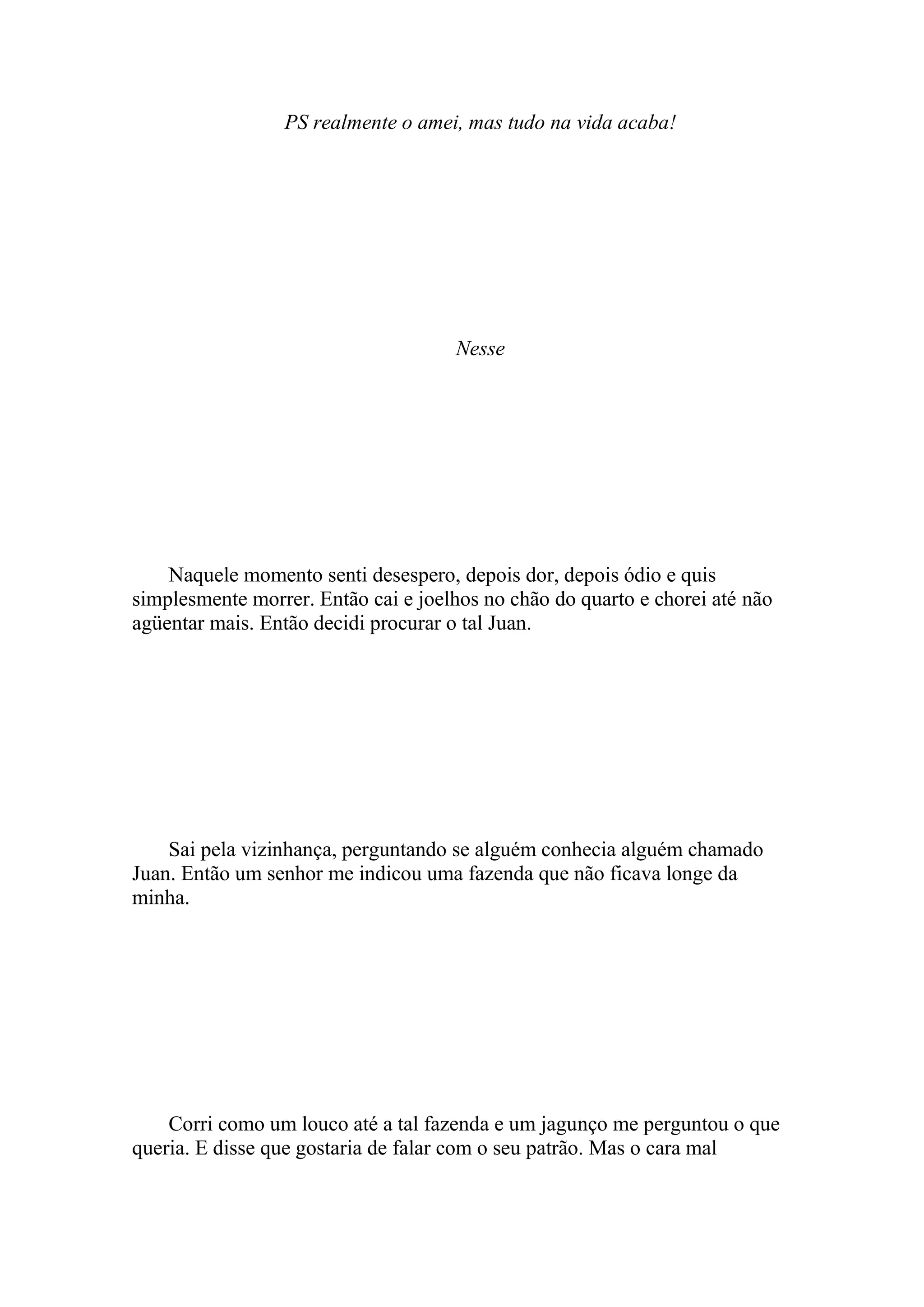 PS realmente o amei, mas tudo na vida acaba!




                                     Nesse




    Naquele momento senti desespero, depois dor, depois ódio e quis
simplesmente morrer. Então cai e joelhos no chão do quarto e chorei até não
agüentar mais. Então decidi procurar o tal Juan.




    Sai pela vizinhança, perguntando se alguém conhecia alguém chamado
Juan. Então um senhor me indicou uma fazenda que não ficava longe da
minha.




    Corri como um louco até a tal fazenda e um jagunço me perguntou o que
queria. E disse que gostaria de falar com o seu patrão. Mas o cara mal
 
