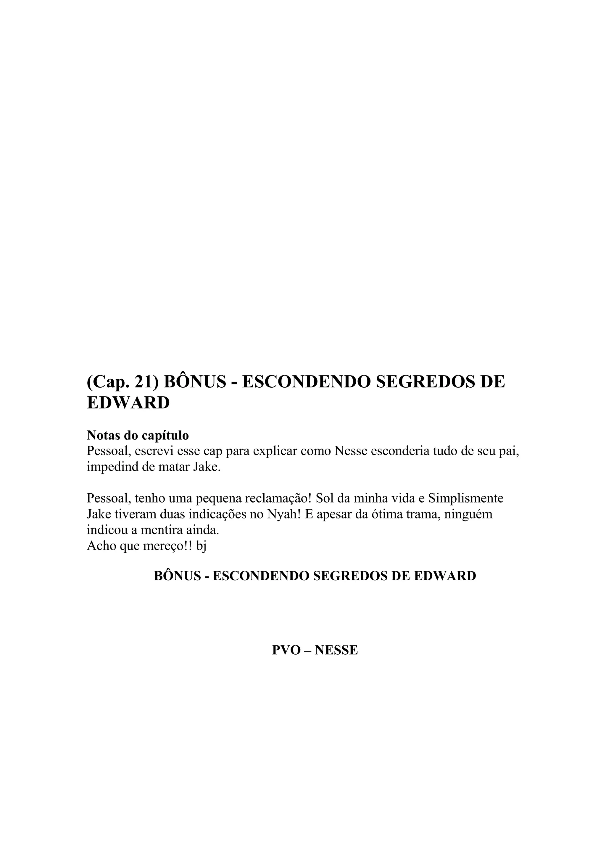 (Cap. 21) BÔNUS - ESCONDENDO SEGREDOS DE
EDWARD
Notas do capítulo
Pessoal, escrevi esse cap para explicar como Nesse esconderia tudo de seu pai,
impedind de matar Jake.

Pessoal, tenho uma pequena reclamação! Sol da minha vida e Simplismente
Jake tiveram duas indicações no Nyah! E apesar da ótima trama, ninguém
indicou a mentira ainda.
Acho que mereço!! bj

            BÔNUS - ESCONDENDO SEGREDOS DE EDWARD




                                 PVO – NESSE
 