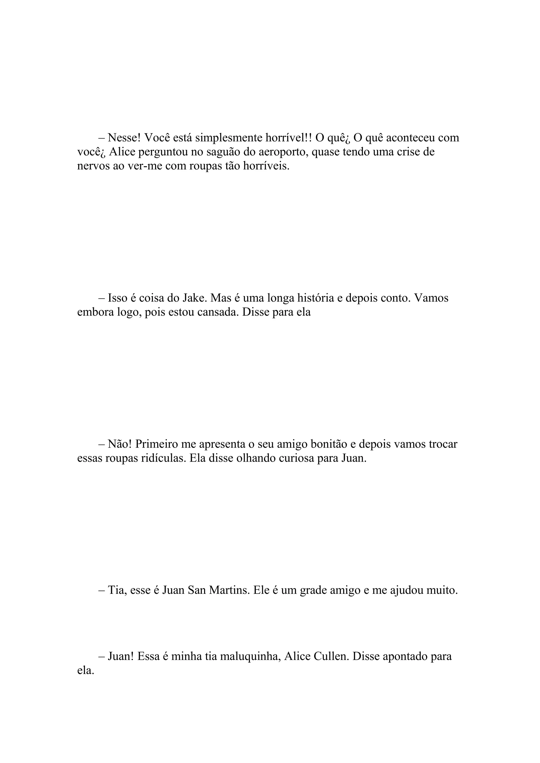 – Nesse! Você está simplesmente horrível!! O quê¿ O quê aconteceu com
você¿ Alice perguntou no saguão do aeroporto, quase tendo uma crise de
nervos ao ver-me com roupas tão horríveis.




   – Isso é coisa do Jake. Mas é uma longa história e depois conto. Vamos
embora logo, pois estou cansada. Disse para ela




    – Não! Primeiro me apresenta o seu amigo bonitão e depois vamos trocar
essas roupas ridículas. Ela disse olhando curiosa para Juan.




       – Tia, esse é Juan San Martins. Ele é um grade amigo e me ajudou muito.




       – Juan! Essa é minha tia maluquinha, Alice Cullen. Disse apontado para
ela.
 