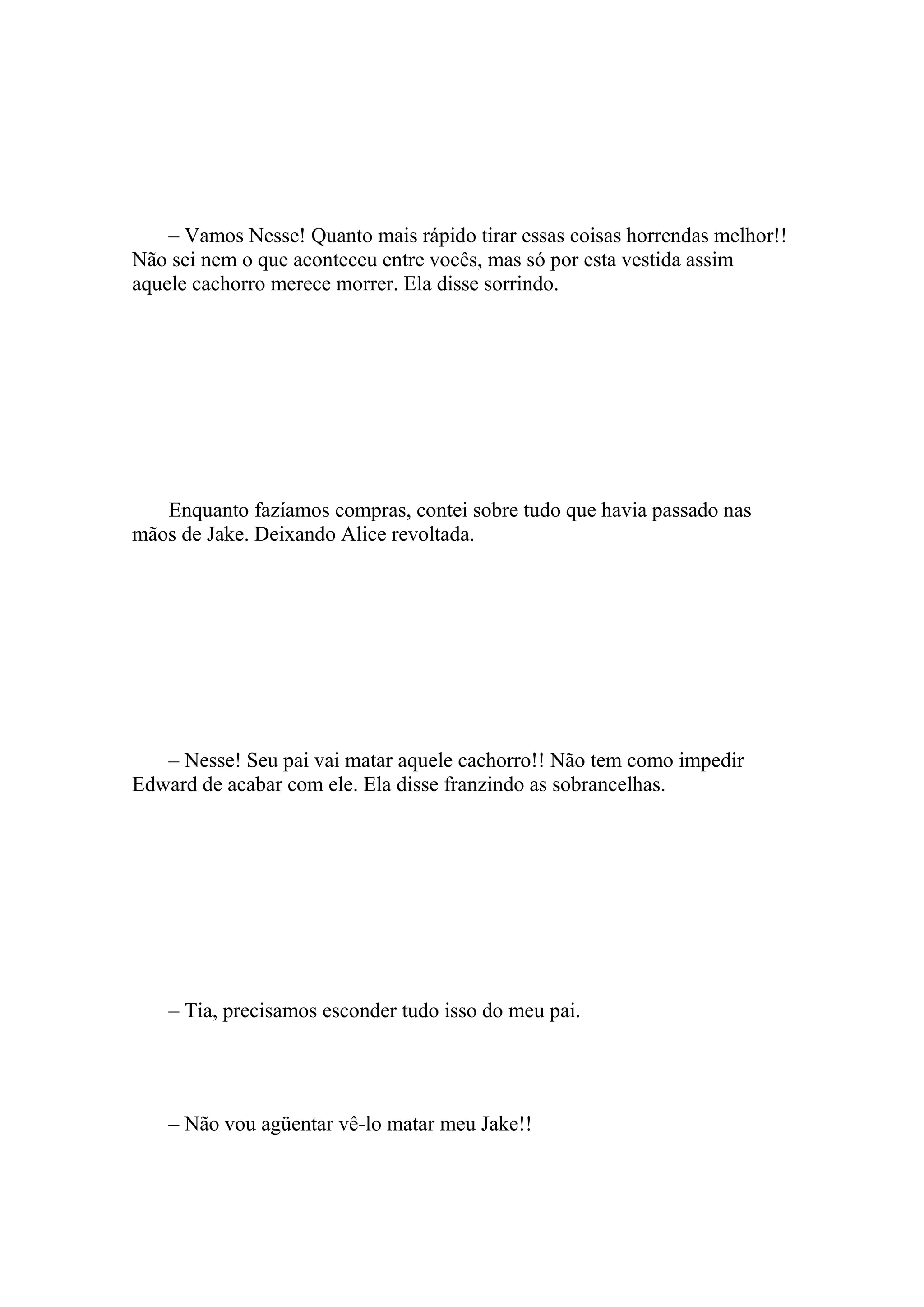 – Vamos Nesse! Quanto mais rápido tirar essas coisas horrendas melhor!!
Não sei nem o que aconteceu entre vocês, mas só por esta vestida assim
aquele cachorro merece morrer. Ela disse sorrindo.




   Enquanto fazíamos compras, contei sobre tudo que havia passado nas
mãos de Jake. Deixando Alice revoltada.




   – Nesse! Seu pai vai matar aquele cachorro!! Não tem como impedir
Edward de acabar com ele. Ela disse franzindo as sobrancelhas.




    – Tia, precisamos esconder tudo isso do meu pai.




    – Não vou agüentar vê-lo matar meu Jake!!
 