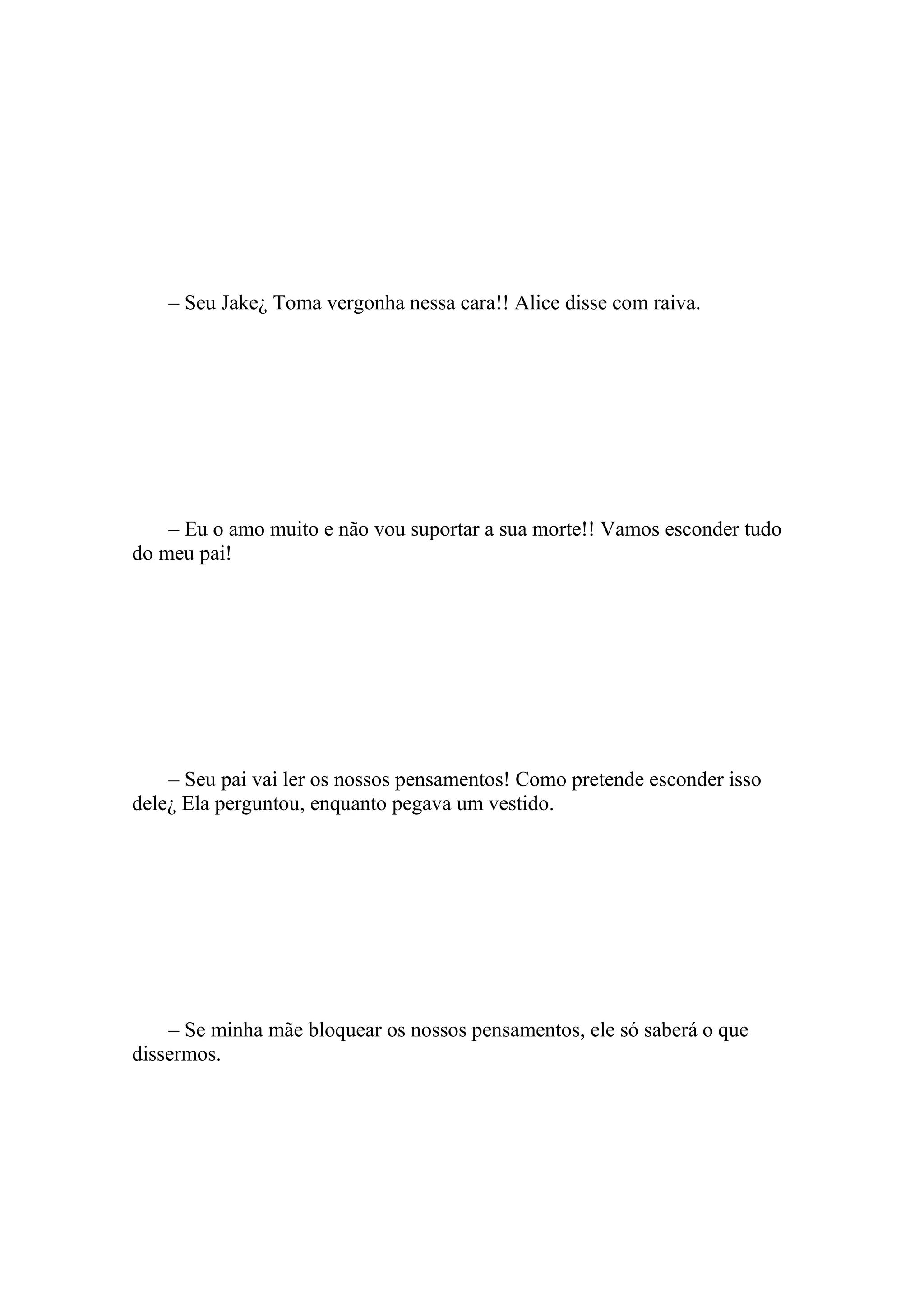 – Seu Jake¿ Toma vergonha nessa cara!! Alice disse com raiva.




    – Eu o amo muito e não vou suportar a sua morte!! Vamos esconder tudo
do meu pai!




    – Seu pai vai ler os nossos pensamentos! Como pretende esconder isso
dele¿ Ela perguntou, enquanto pegava um vestido.




    – Se minha mãe bloquear os nossos pensamentos, ele só saberá o que
dissermos.
 