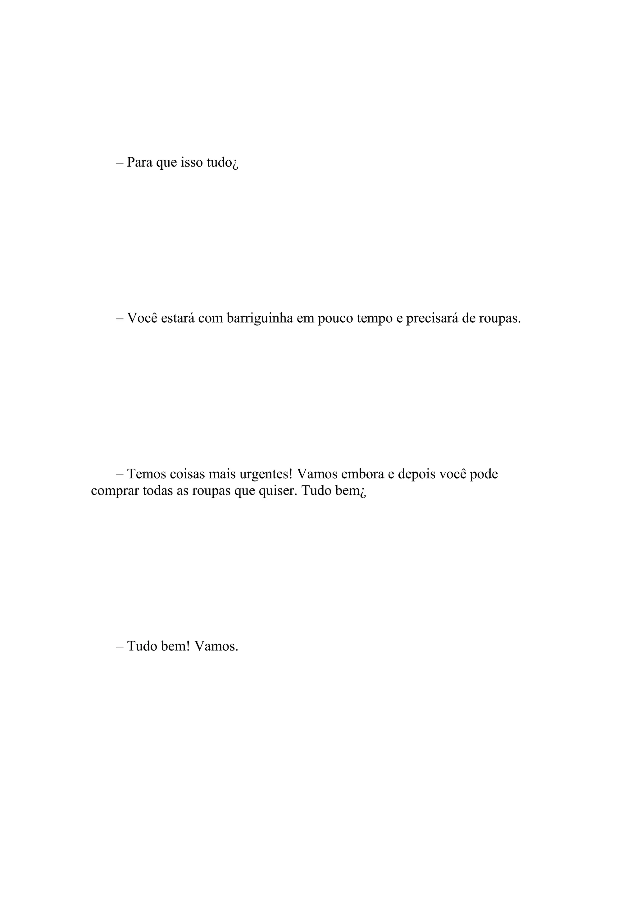 – Para que isso tudo¿




   – Você estará com barriguinha em pouco tempo e precisará de roupas.




   – Temos coisas mais urgentes! Vamos embora e depois você pode
comprar todas as roupas que quiser. Tudo bem¿




   – Tudo bem! Vamos.
 