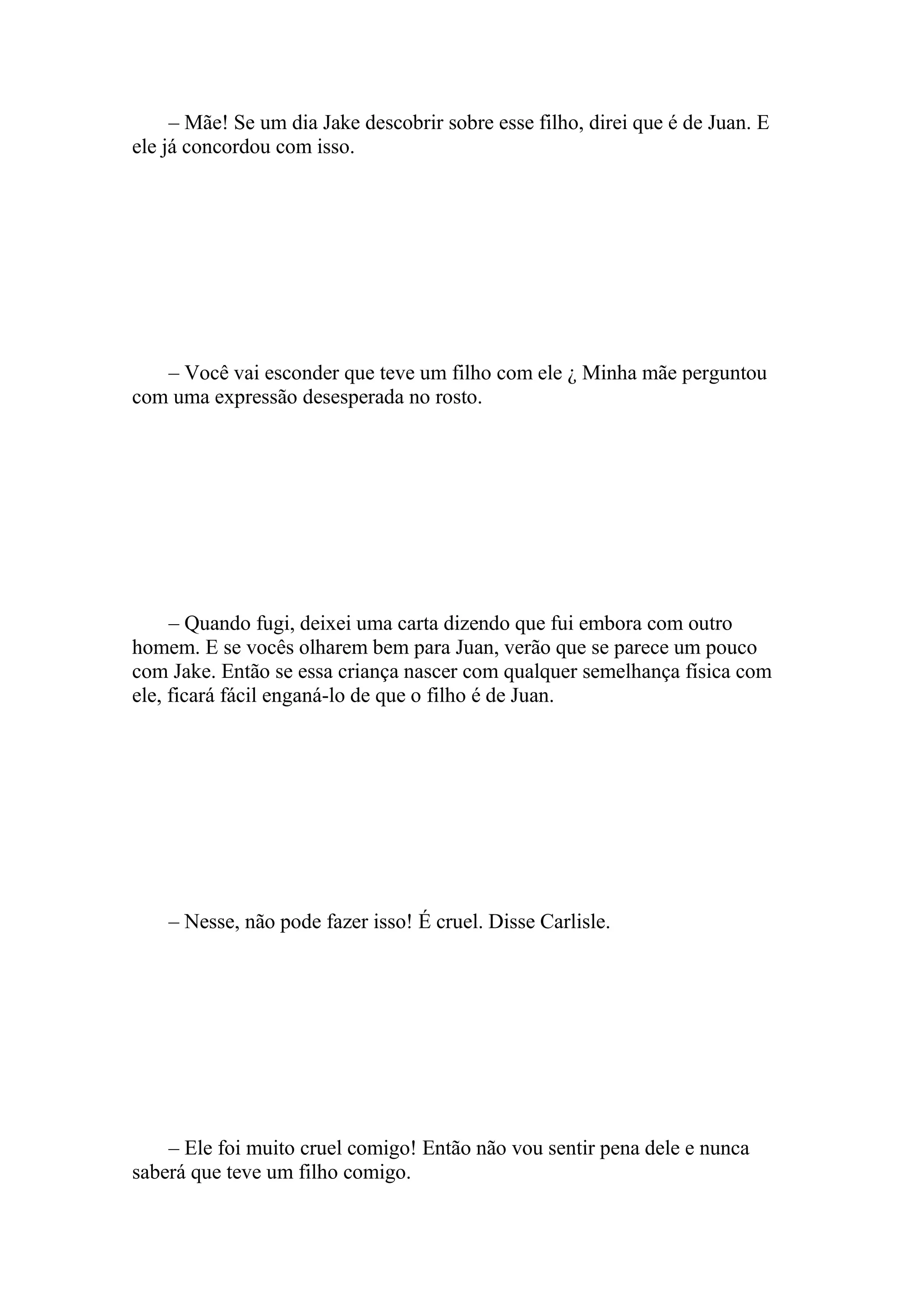 – Mãe! Se um dia Jake descobrir sobre esse filho, direi que é de Juan. E
ele já concordou com isso.




   – Você vai esconder que teve um filho com ele ¿ Minha mãe perguntou
com uma expressão desesperada no rosto.




     – Quando fugi, deixei uma carta dizendo que fui embora com outro
homem. E se vocês olharem bem para Juan, verão que se parece um pouco
com Jake. Então se essa criança nascer com qualquer semelhança física com
ele, ficará fácil enganá-lo de que o filho é de Juan.




    – Nesse, não pode fazer isso! É cruel. Disse Carlisle.




    – Ele foi muito cruel comigo! Então não vou sentir pena dele e nunca
saberá que teve um filho comigo.
 