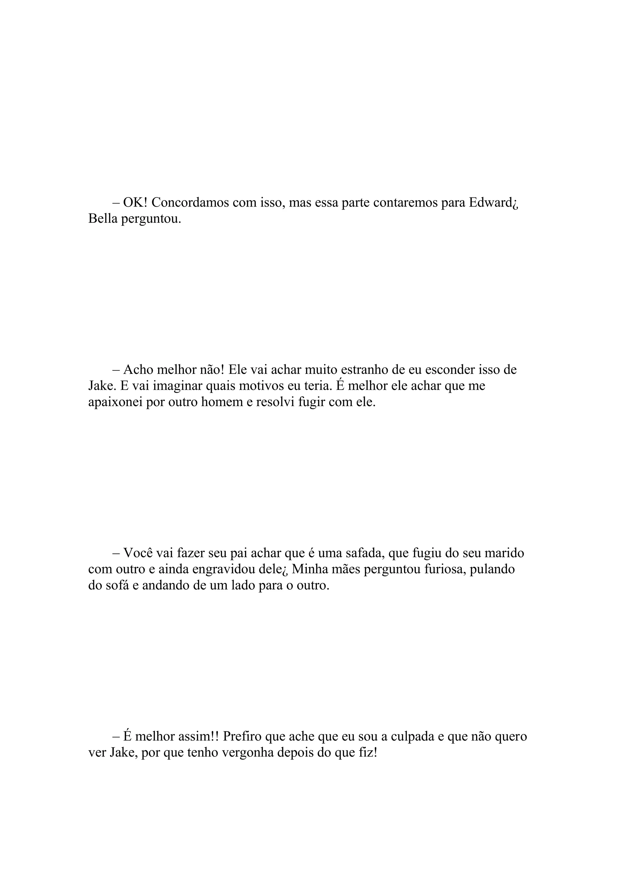 – OK! Concordamos com isso, mas essa parte contaremos para Edward¿
Bella perguntou.




    – Acho melhor não! Ele vai achar muito estranho de eu esconder isso de
Jake. E vai imaginar quais motivos eu teria. É melhor ele achar que me
apaixonei por outro homem e resolvi fugir com ele.




    – Você vai fazer seu pai achar que é uma safada, que fugiu do seu marido
com outro e ainda engravidou dele¿ Minha mães perguntou furiosa, pulando
do sofá e andando de um lado para o outro.




     – É melhor assim!! Prefiro que ache que eu sou a culpada e que não quero
ver Jake, por que tenho vergonha depois do que fiz!
 