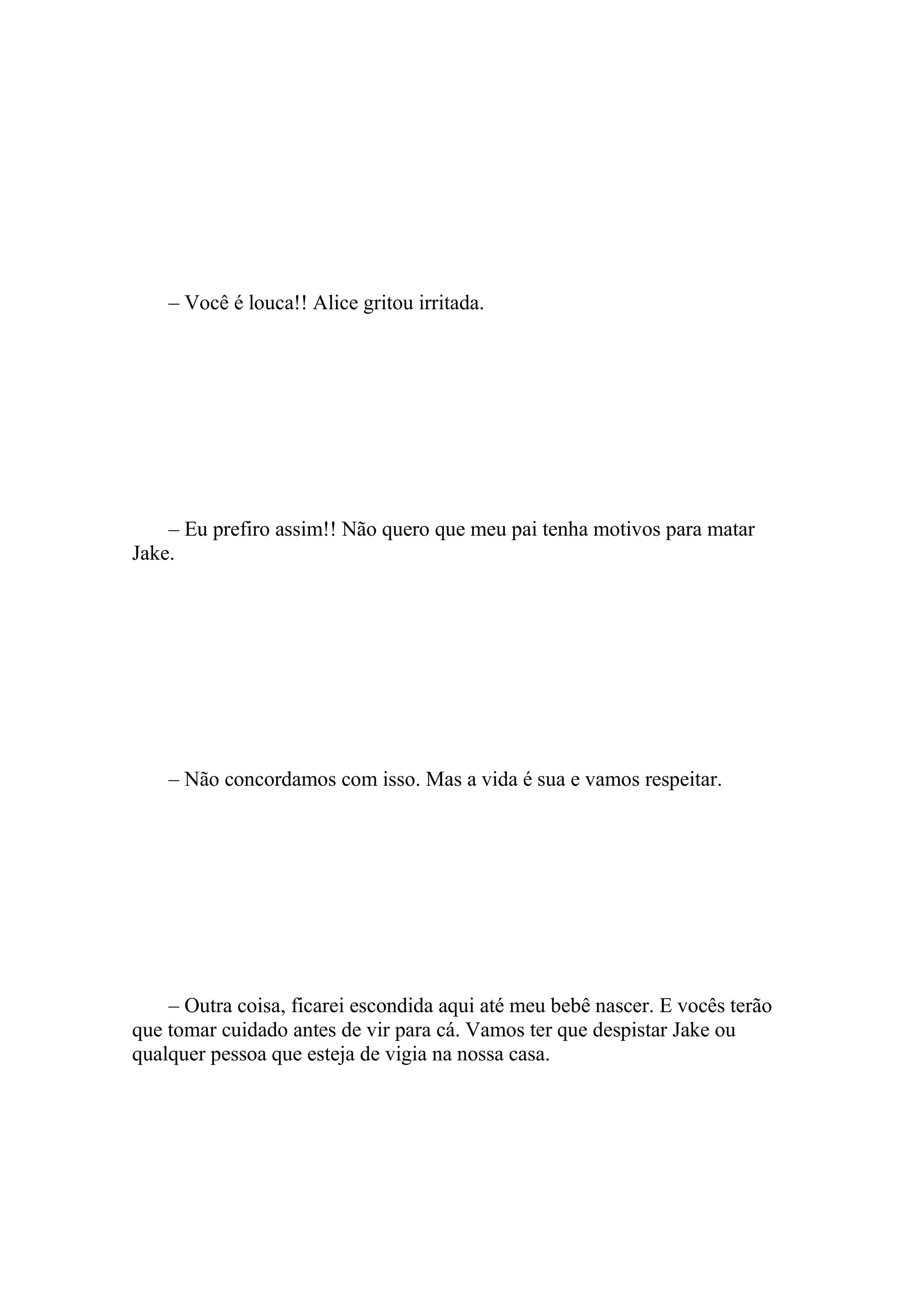 – Você é louca!! Alice gritou irritada.




    – Eu prefiro assim!! Não quero que meu pai tenha motivos para matar
Jake.




    – Não concordamos com isso. Mas a vida é sua e vamos respeitar.




    – Outra coisa, ficarei escondida aqui até meu bebê nascer. E vocês terão
que tomar cuidado antes de vir para cá. Vamos ter que despistar Jake ou
qualquer pessoa que esteja de vigia na nossa casa.
 
