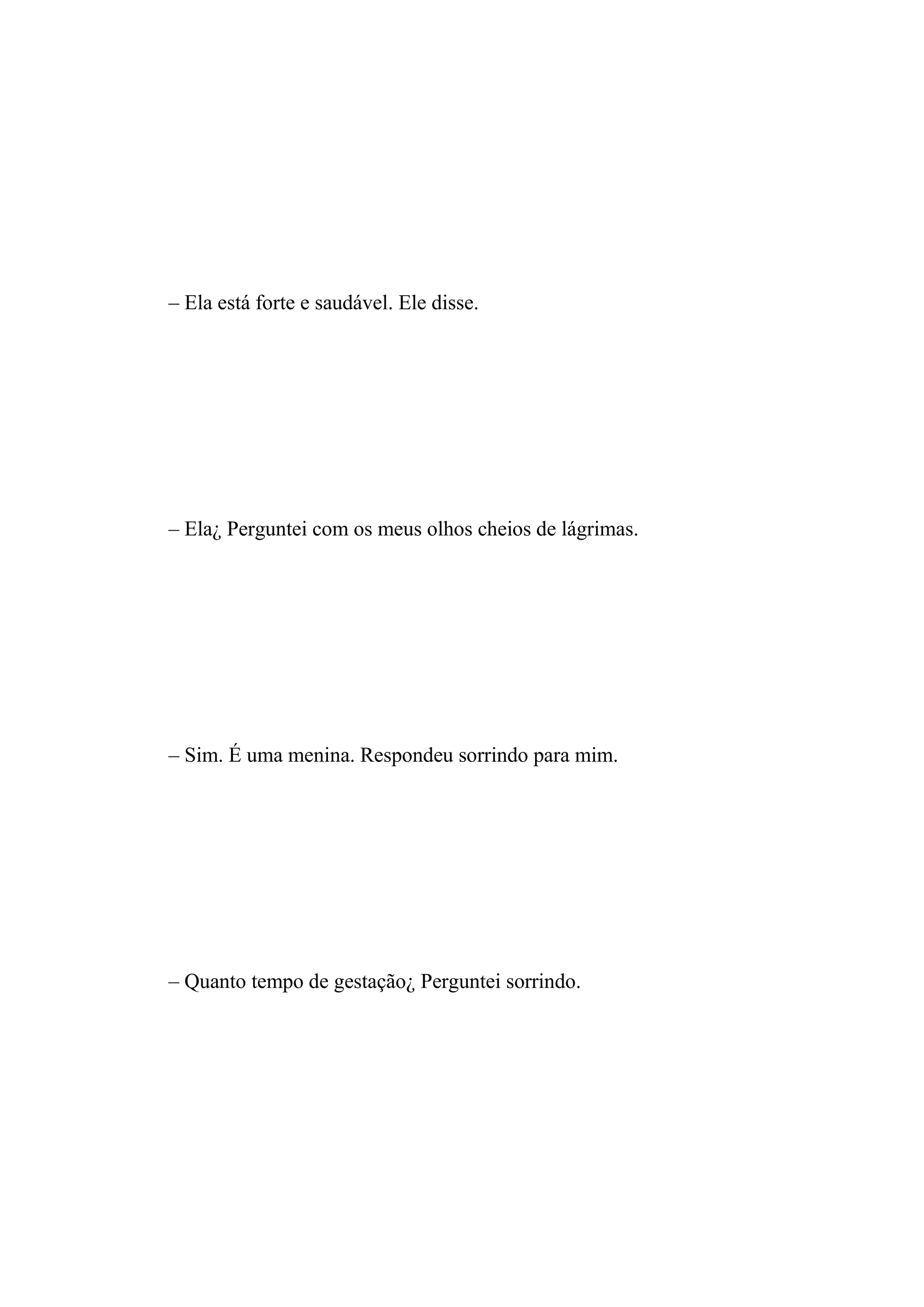 – Ela está forte e saudável. Ele disse.




– Ela¿ Perguntei com os meus olhos cheios de lágrimas.




– Sim. É uma menina. Respondeu sorrindo para mim.




– Quanto tempo de gestação¿ Perguntei sorrindo.
 