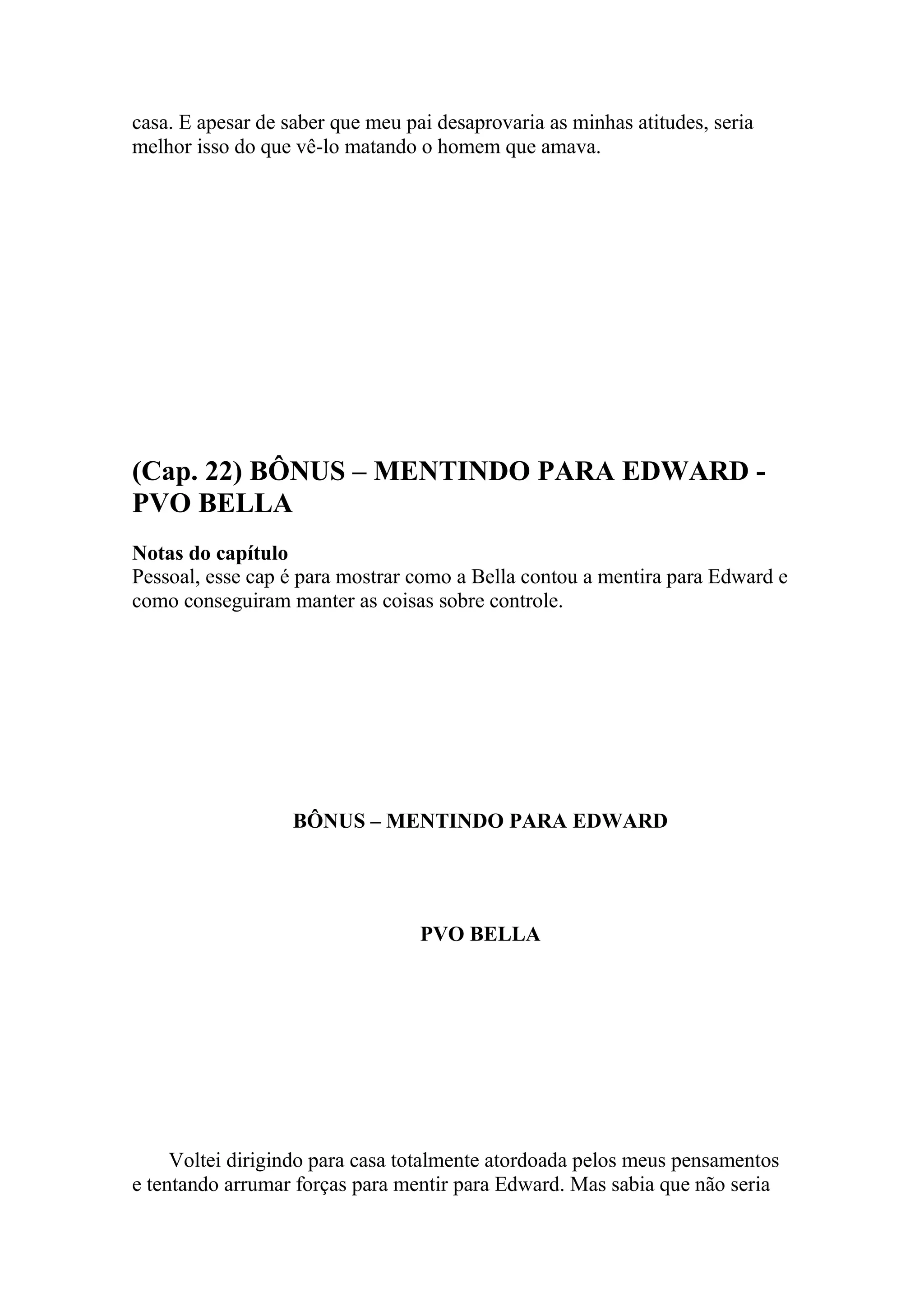 casa. E apesar de saber que meu pai desaprovaria as minhas atitudes, seria
melhor isso do que vê-lo matando o homem que amava.




(Cap. 22) BÔNUS – MENTINDO PARA EDWARD -
PVO BELLA
Notas do capítulo
Pessoal, esse cap é para mostrar como a Bella contou a mentira para Edward e
como conseguiram manter as coisas sobre controle.




                   BÔNUS – MENTINDO PARA EDWARD




                                  PVO BELLA




     Voltei dirigindo para casa totalmente atordoada pelos meus pensamentos
e tentando arrumar forças para mentir para Edward. Mas sabia que não seria
 