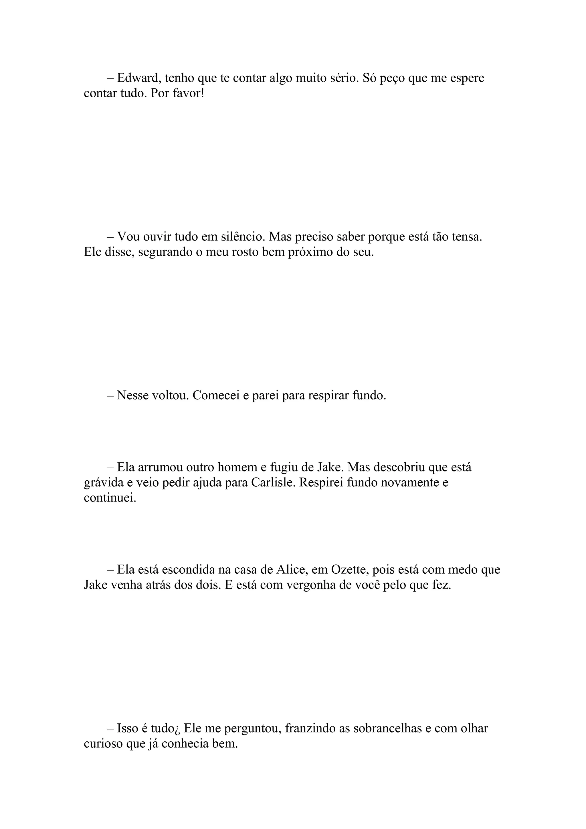 – Edward, tenho que te contar algo muito sério. Só peço que me espere
contar tudo. Por favor!




    – Vou ouvir tudo em silêncio. Mas preciso saber porque está tão tensa.
Ele disse, segurando o meu rosto bem próximo do seu.




    – Nesse voltou. Comecei e parei para respirar fundo.




    – Ela arrumou outro homem e fugiu de Jake. Mas descobriu que está
grávida e veio pedir ajuda para Carlisle. Respirei fundo novamente e
continuei.




    – Ela está escondida na casa de Alice, em Ozette, pois está com medo que
Jake venha atrás dos dois. E está com vergonha de você pelo que fez.




    – Isso é tudo¿ Ele me perguntou, franzindo as sobrancelhas e com olhar
curioso que já conhecia bem.
 