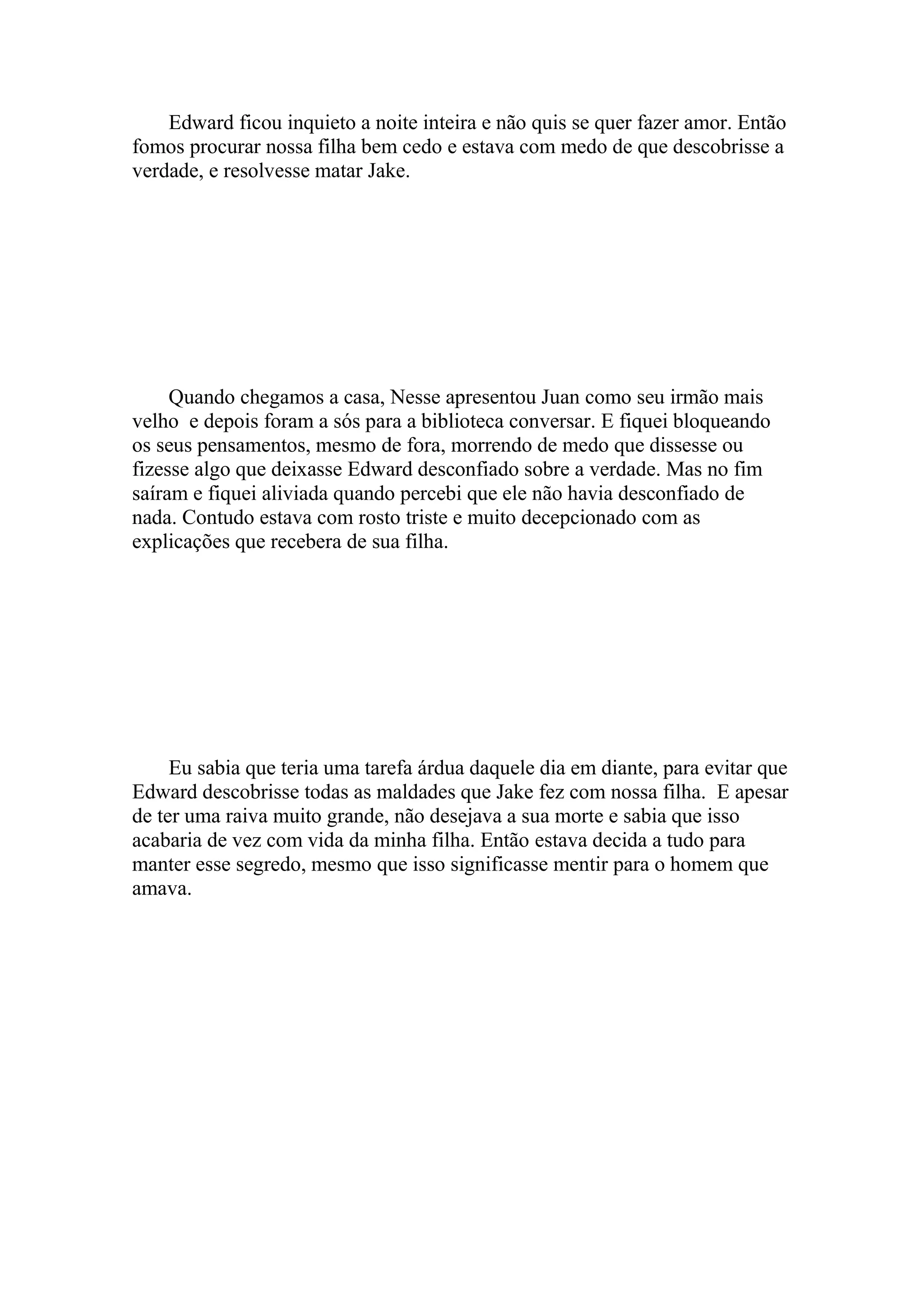 Edward ficou inquieto a noite inteira e não quis se quer fazer amor. Então
fomos procurar nossa filha bem cedo e estava com medo de que descobrisse a
verdade, e resolvesse matar Jake.




     Quando chegamos a casa, Nesse apresentou Juan como seu irmão mais
velho e depois foram a sós para a biblioteca conversar. E fiquei bloqueando
os seus pensamentos, mesmo de fora, morrendo de medo que dissesse ou
fizesse algo que deixasse Edward desconfiado sobre a verdade. Mas no fim
saíram e fiquei aliviada quando percebi que ele não havia desconfiado de
nada. Contudo estava com rosto triste e muito decepcionado com as
explicações que recebera de sua filha.




     Eu sabia que teria uma tarefa árdua daquele dia em diante, para evitar que
Edward descobrisse todas as maldades que Jake fez com nossa filha. E apesar
de ter uma raiva muito grande, não desejava a sua morte e sabia que isso
acabaria de vez com vida da minha filha. Então estava decida a tudo para
manter esse segredo, mesmo que isso significasse mentir para o homem que
amava.
 