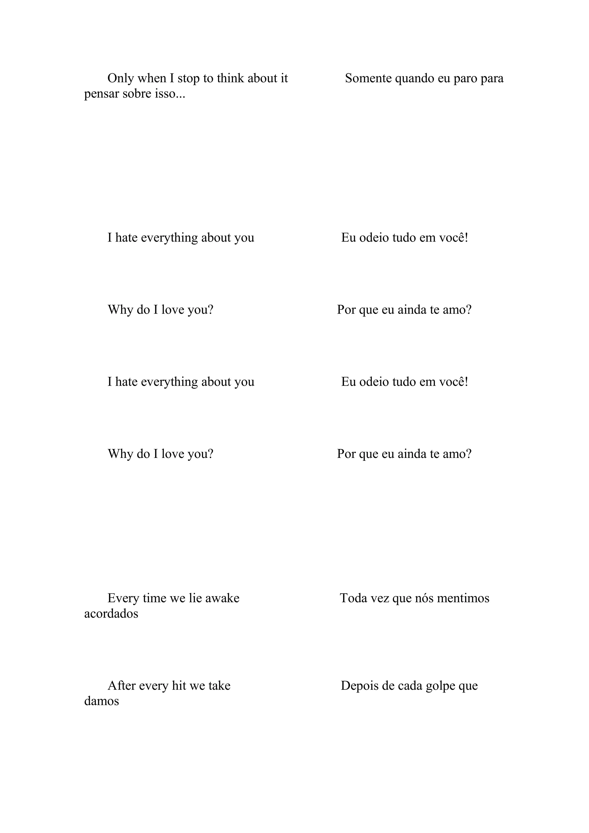 Only when I stop to think about it    Somente quando eu paro para
pensar sobre isso...




    I hate everything about you          Eu odeio tudo em você!




    Why do I love you?                   Por que eu ainda te amo?




    I hate everything about you          Eu odeio tudo em você!




    Why do I love you?                   Por que eu ainda te amo?




    Every time we lie awake              Toda vez que nós mentimos
acordados




   After every hit we take               Depois de cada golpe que
damos
 