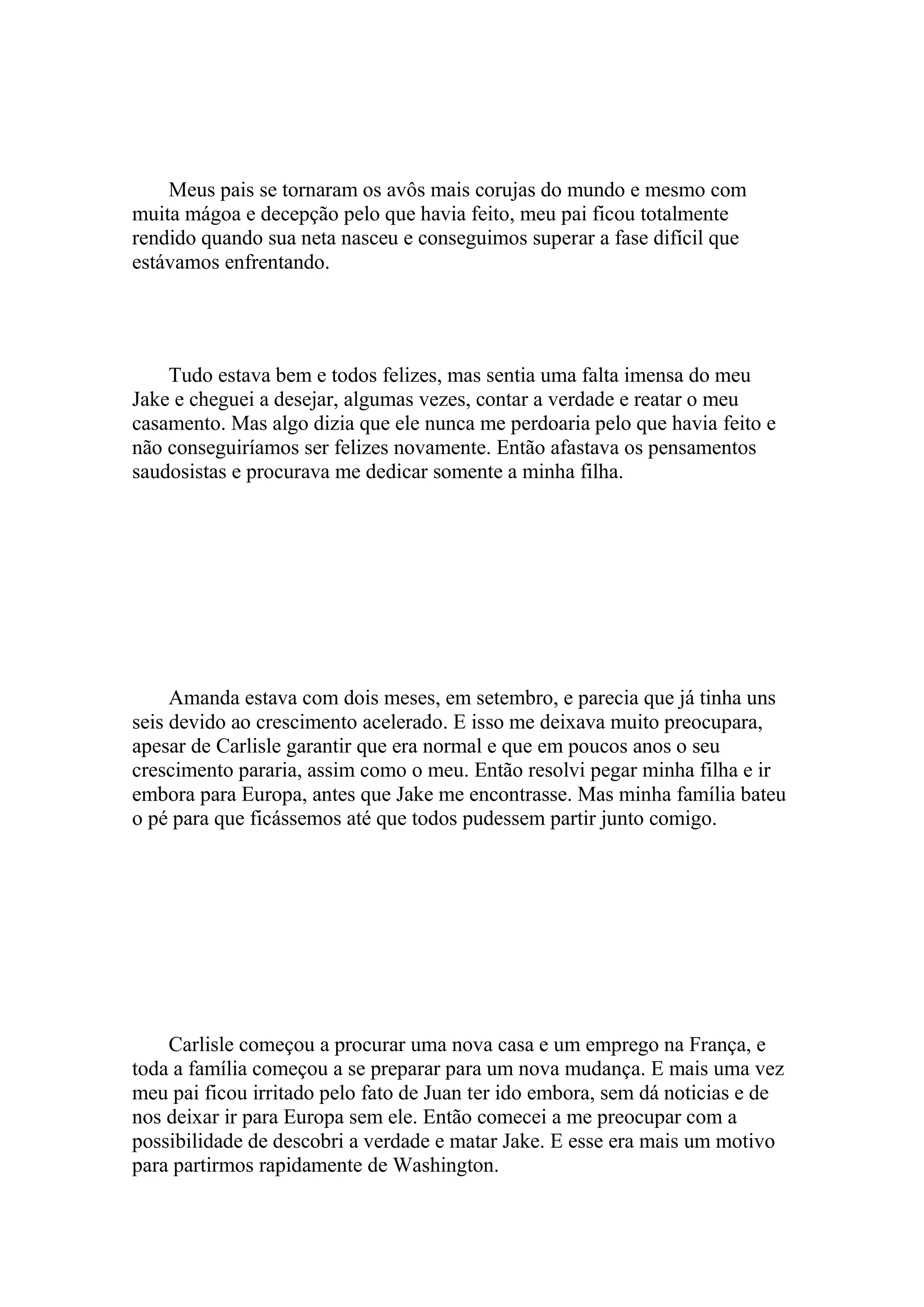 Meus pais se tornaram os avôs mais corujas do mundo e mesmo com
muita mágoa e decepção pelo que havia feito, meu pai ficou totalmente
rendido quando sua neta nasceu e conseguimos superar a fase difícil que
estávamos enfrentando.




    Tudo estava bem e todos felizes, mas sentia uma falta imensa do meu
Jake e cheguei a desejar, algumas vezes, contar a verdade e reatar o meu
casamento. Mas algo dizia que ele nunca me perdoaria pelo que havia feito e
não conseguiríamos ser felizes novamente. Então afastava os pensamentos
saudosistas e procurava me dedicar somente a minha filha.




     Amanda estava com dois meses, em setembro, e parecia que já tinha uns
seis devido ao crescimento acelerado. E isso me deixava muito preocupara,
apesar de Carlisle garantir que era normal e que em poucos anos o seu
crescimento pararia, assim como o meu. Então resolvi pegar minha filha e ir
embora para Europa, antes que Jake me encontrasse. Mas minha família bateu
o pé para que ficássemos até que todos pudessem partir junto comigo.




    Carlisle começou a procurar uma nova casa e um emprego na França, e
toda a família começou a se preparar para um nova mudança. E mais uma vez
meu pai ficou irritado pelo fato de Juan ter ido embora, sem dá noticias e de
nos deixar ir para Europa sem ele. Então comecei a me preocupar com a
possibilidade de descobri a verdade e matar Jake. E esse era mais um motivo
para partirmos rapidamente de Washington.
 