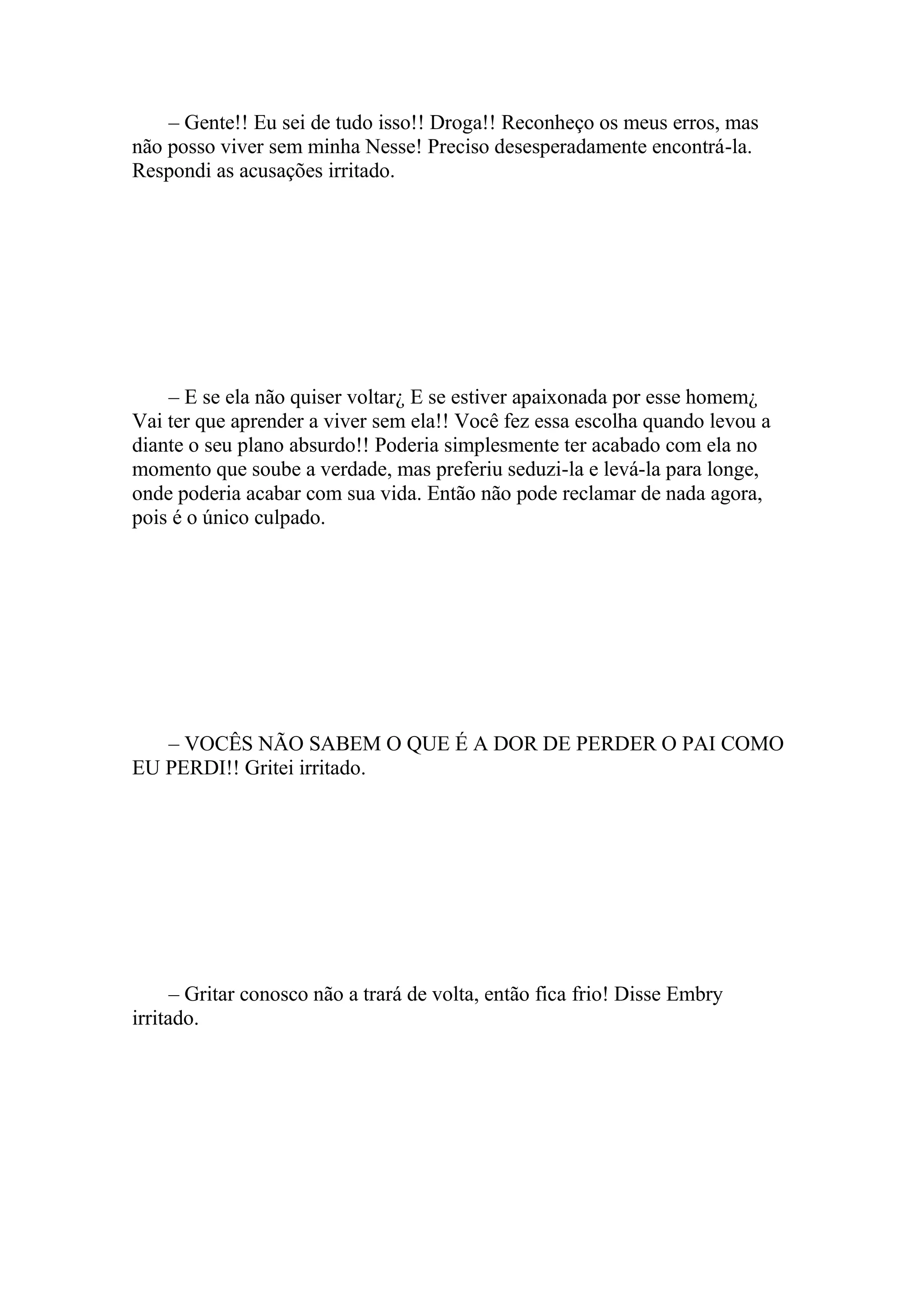– Gente!! Eu sei de tudo isso!! Droga!! Reconheço os meus erros, mas
não posso viver sem minha Nesse! Preciso desesperadamente encontrá-la.
Respondi as acusações irritado.




    – E se ela não quiser voltar¿ E se estiver apaixonada por esse homem¿
Vai ter que aprender a viver sem ela!! Você fez essa escolha quando levou a
diante o seu plano absurdo!! Poderia simplesmente ter acabado com ela no
momento que soube a verdade, mas preferiu seduzi-la e levá-la para longe,
onde poderia acabar com sua vida. Então não pode reclamar de nada agora,
pois é o único culpado.




   – VOCÊS NÃO SABEM O QUE É A DOR DE PERDER O PAI COMO
EU PERDI!! Gritei irritado.




      – Gritar conosco não a trará de volta, então fica frio! Disse Embry
irritado.
 