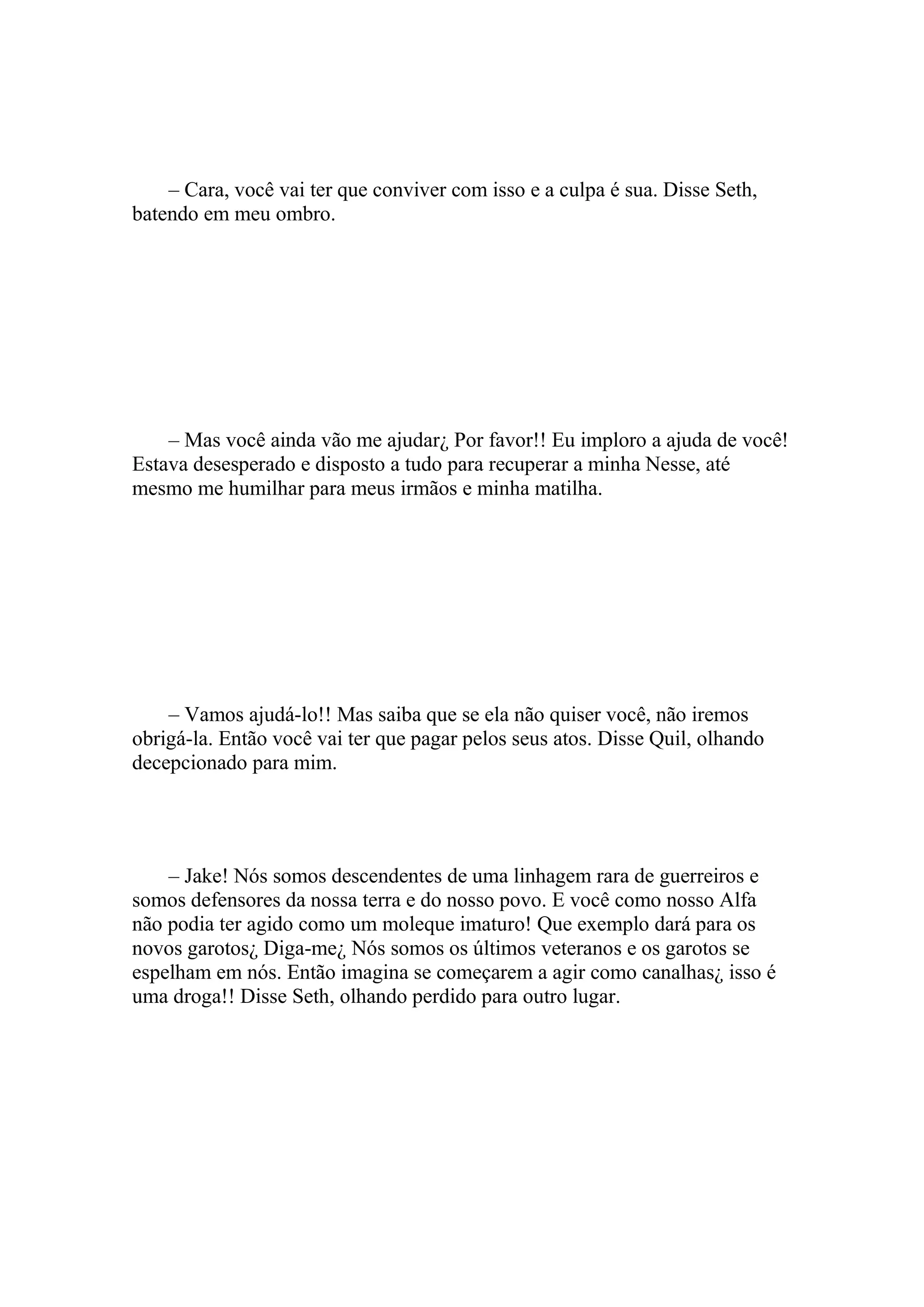 – Cara, você vai ter que conviver com isso e a culpa é sua. Disse Seth,
batendo em meu ombro.




    – Mas você ainda vão me ajudar¿ Por favor!! Eu imploro a ajuda de você!
Estava desesperado e disposto a tudo para recuperar a minha Nesse, até
mesmo me humilhar para meus irmãos e minha matilha.




    – Vamos ajudá-lo!! Mas saiba que se ela não quiser você, não iremos
obrigá-la. Então você vai ter que pagar pelos seus atos. Disse Quil, olhando
decepcionado para mim.




    – Jake! Nós somos descendentes de uma linhagem rara de guerreiros e
somos defensores da nossa terra e do nosso povo. E você como nosso Alfa
não podia ter agido como um moleque imaturo! Que exemplo dará para os
novos garotos¿ Diga-me¿ Nós somos os últimos veteranos e os garotos se
espelham em nós. Então imagina se começarem a agir como canalhas¿ isso é
uma droga!! Disse Seth, olhando perdido para outro lugar.
 