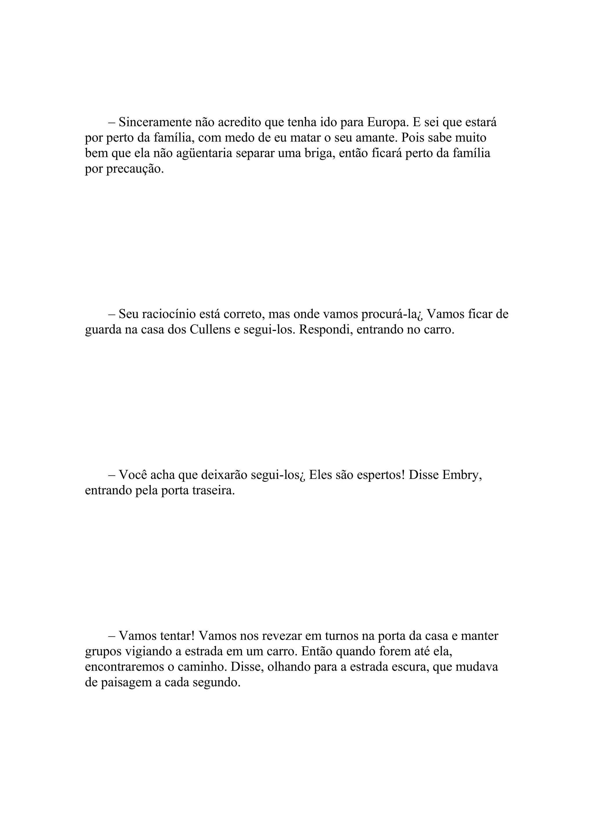 – Sinceramente não acredito que tenha ido para Europa. E sei que estará
por perto da família, com medo de eu matar o seu amante. Pois sabe muito
bem que ela não agüentaria separar uma briga, então ficará perto da família
por precaução.




    – Seu raciocínio está correto, mas onde vamos procurá-la¿ Vamos ficar de
guarda na casa dos Cullens e segui-los. Respondi, entrando no carro.




    – Você acha que deixarão segui-los¿ Eles são espertos! Disse Embry,
entrando pela porta traseira.




    – Vamos tentar! Vamos nos revezar em turnos na porta da casa e manter
grupos vigiando a estrada em um carro. Então quando forem até ela,
encontraremos o caminho. Disse, olhando para a estrada escura, que mudava
de paisagem a cada segundo.
 