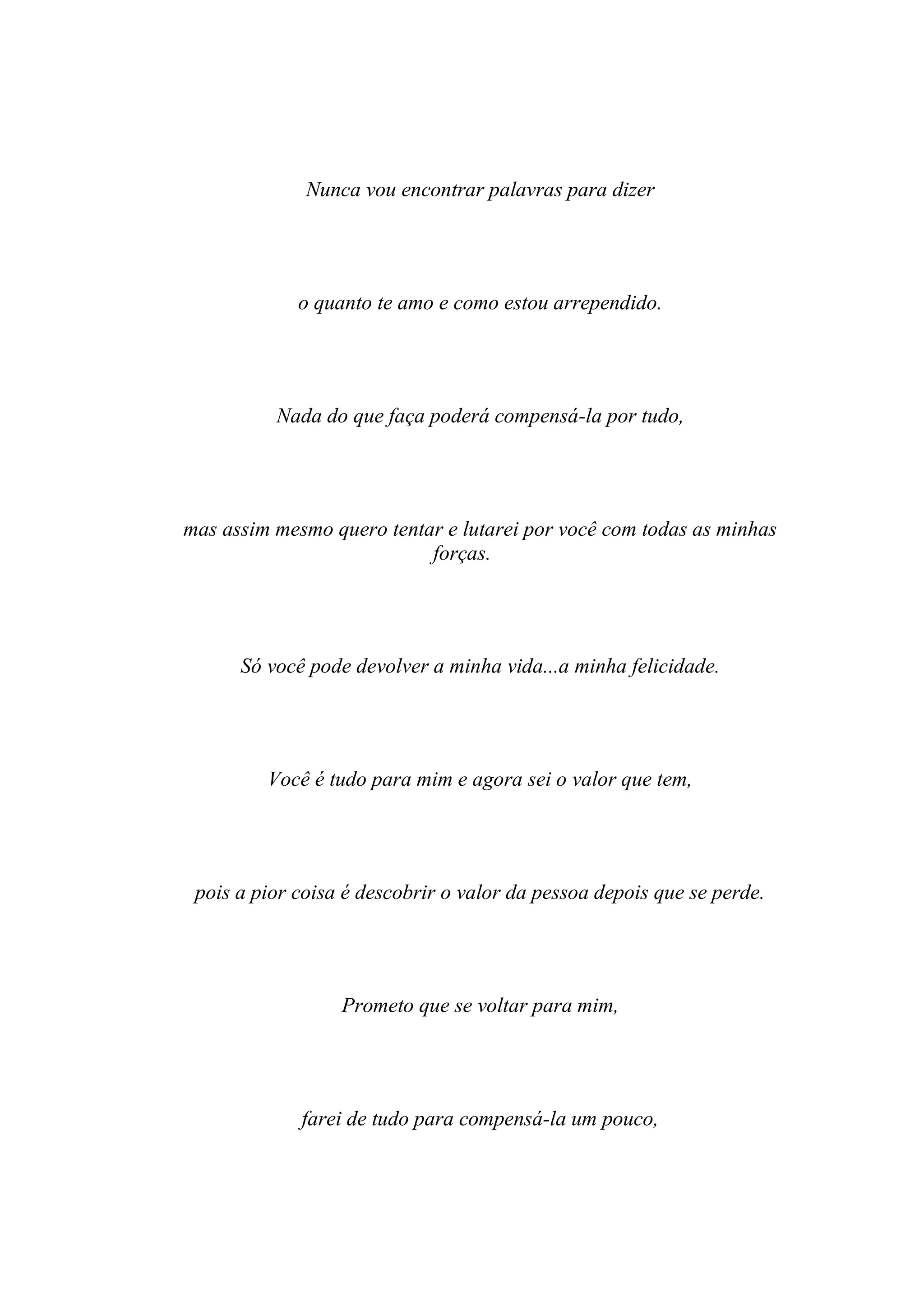 Nunca vou encontrar palavras para dizer




             o quanto te amo e como estou arrependido.




          Nada do que faça poderá compensá-la por tudo,




mas assim mesmo quero tentar e lutarei por você com todas as minhas
                           forças.




      Só você pode devolver a minha vida...a minha felicidade.




         Você é tudo para mim e agora sei o valor que tem,




 pois a pior coisa é descobrir o valor da pessoa depois que se perde.




                  Prometo que se voltar para mim,




             farei de tudo para compensá-la um pouco,
 