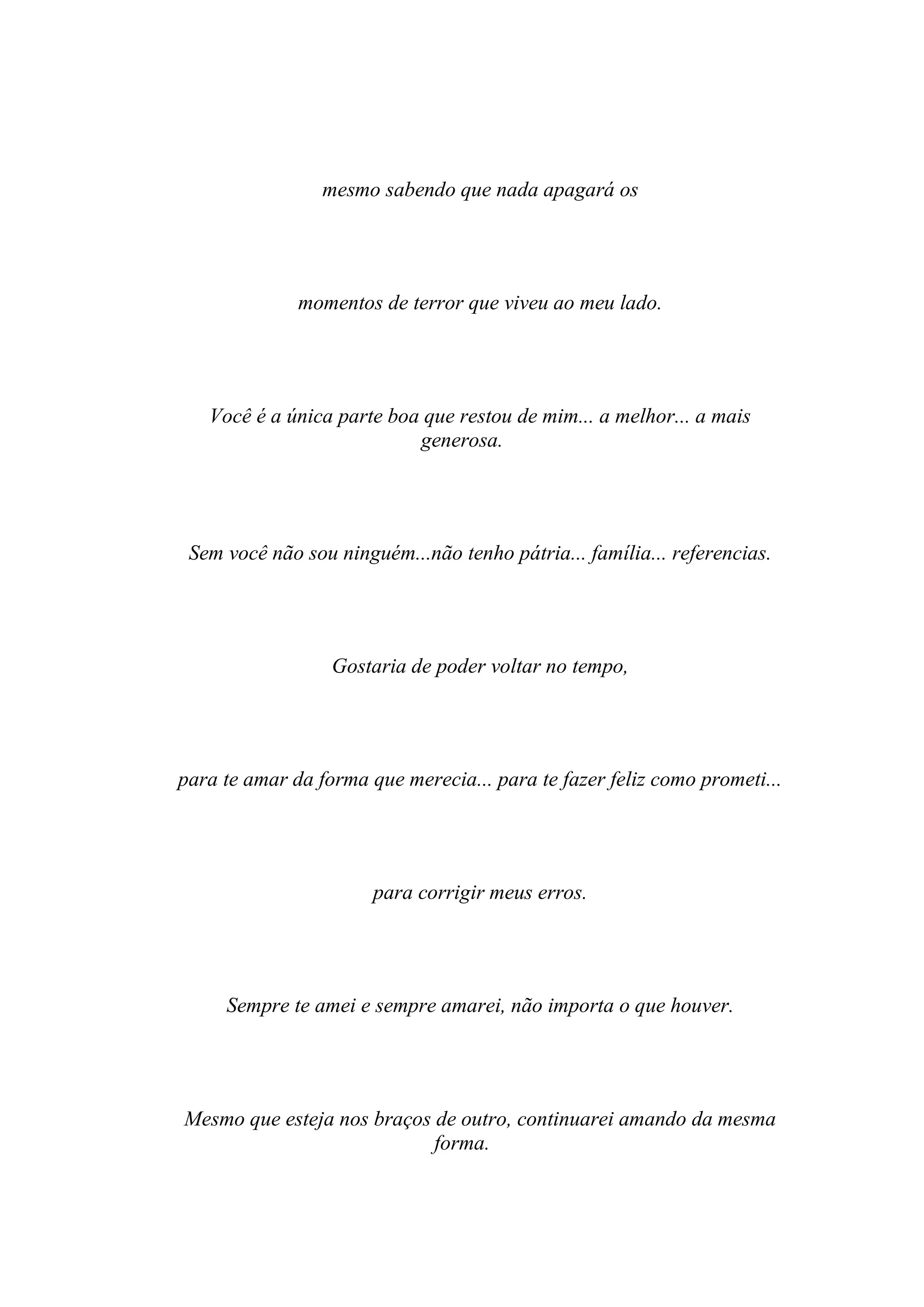 mesmo sabendo que nada apagará os




              momentos de terror que viveu ao meu lado.




   Você é a única parte boa que restou de mim... a melhor... a mais
                           generosa.




 Sem você não sou ninguém...não tenho pátria... família... referencias.




                  Gostaria de poder voltar no tempo,




para te amar da forma que merecia... para te fazer feliz como prometi...




                       para corrigir meus erros.




     Sempre te amei e sempre amarei, não importa o que houver.




Mesmo que esteja nos braços de outro, continuarei amando da mesma
                            forma.
 