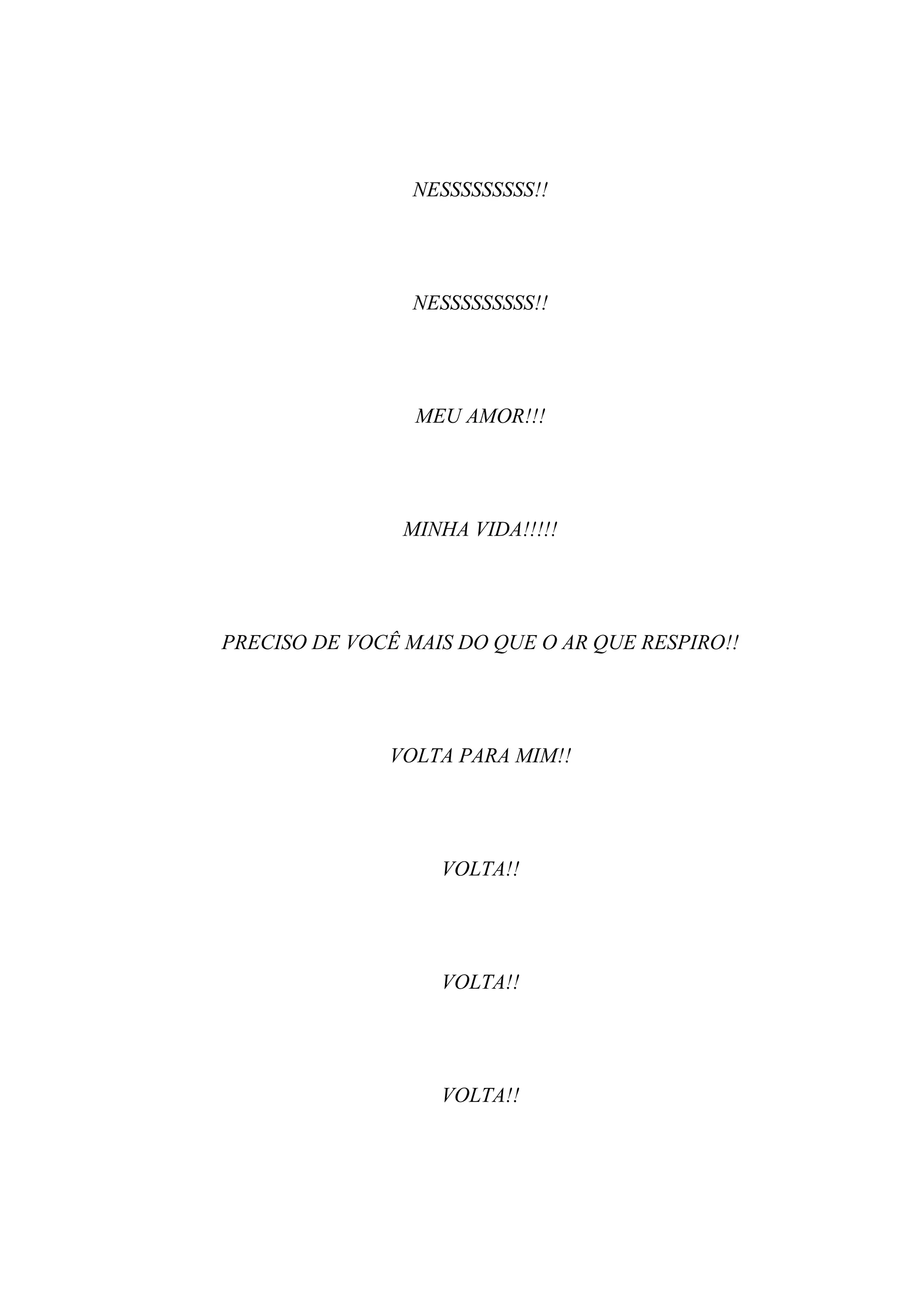 NESSSSSSSSS!!




                NESSSSSSSSS!!




                 MEU AMOR!!!




                MINHA VIDA!!!!!




PRECISO DE VOCÊ MAIS DO QUE O AR QUE RESPIRO!!




              VOLTA PARA MIM!!




                   VOLTA!!




                   VOLTA!!




                   VOLTA!!
 