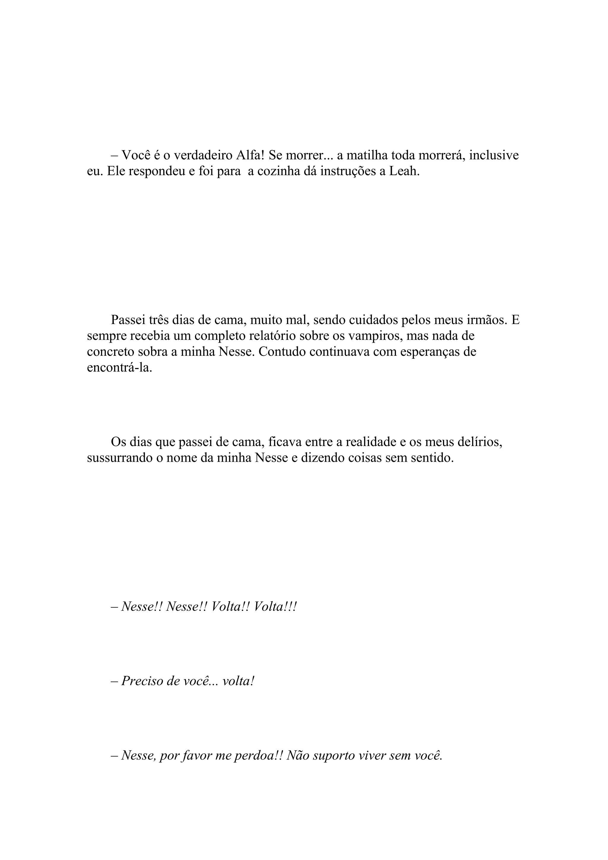 – Você é o verdadeiro Alfa! Se morrer... a matilha toda morrerá, inclusive
eu. Ele respondeu e foi para a cozinha dá instruções a Leah.




    Passei três dias de cama, muito mal, sendo cuidados pelos meus irmãos. E
sempre recebia um completo relatório sobre os vampiros, mas nada de
concreto sobra a minha Nesse. Contudo continuava com esperanças de
encontrá-la.




    Os dias que passei de cama, ficava entre a realidade e os meus delírios,
sussurrando o nome da minha Nesse e dizendo coisas sem sentido.




    – Nesse!! Nesse!! Volta!! Volta!!!




    – Preciso de você... volta!




    – Nesse, por favor me perdoa!! Não suporto viver sem você.
 