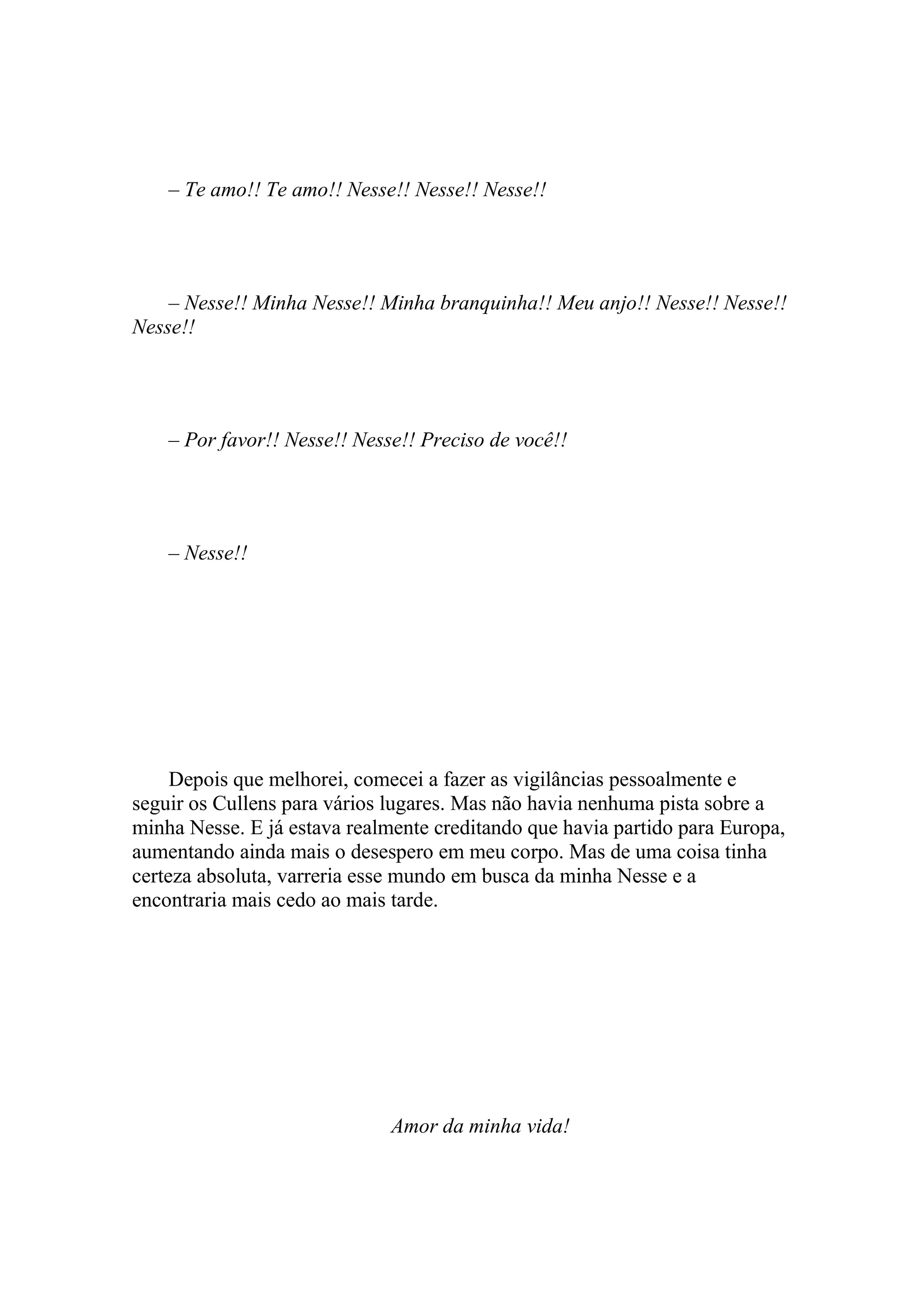– Te amo!! Te amo!! Nesse!! Nesse!! Nesse!!




    – Nesse!! Minha Nesse!! Minha branquinha!! Meu anjo!! Nesse!! Nesse!!
Nesse!!




    – Por favor!! Nesse!! Nesse!! Preciso de você!!




    – Nesse!!




     Depois que melhorei, comecei a fazer as vigilâncias pessoalmente e
seguir os Cullens para vários lugares. Mas não havia nenhuma pista sobre a
minha Nesse. E já estava realmente creditando que havia partido para Europa,
aumentando ainda mais o desespero em meu corpo. Mas de uma coisa tinha
certeza absoluta, varreria esse mundo em busca da minha Nesse e a
encontraria mais cedo ao mais tarde.




                              Amor da minha vida!
 