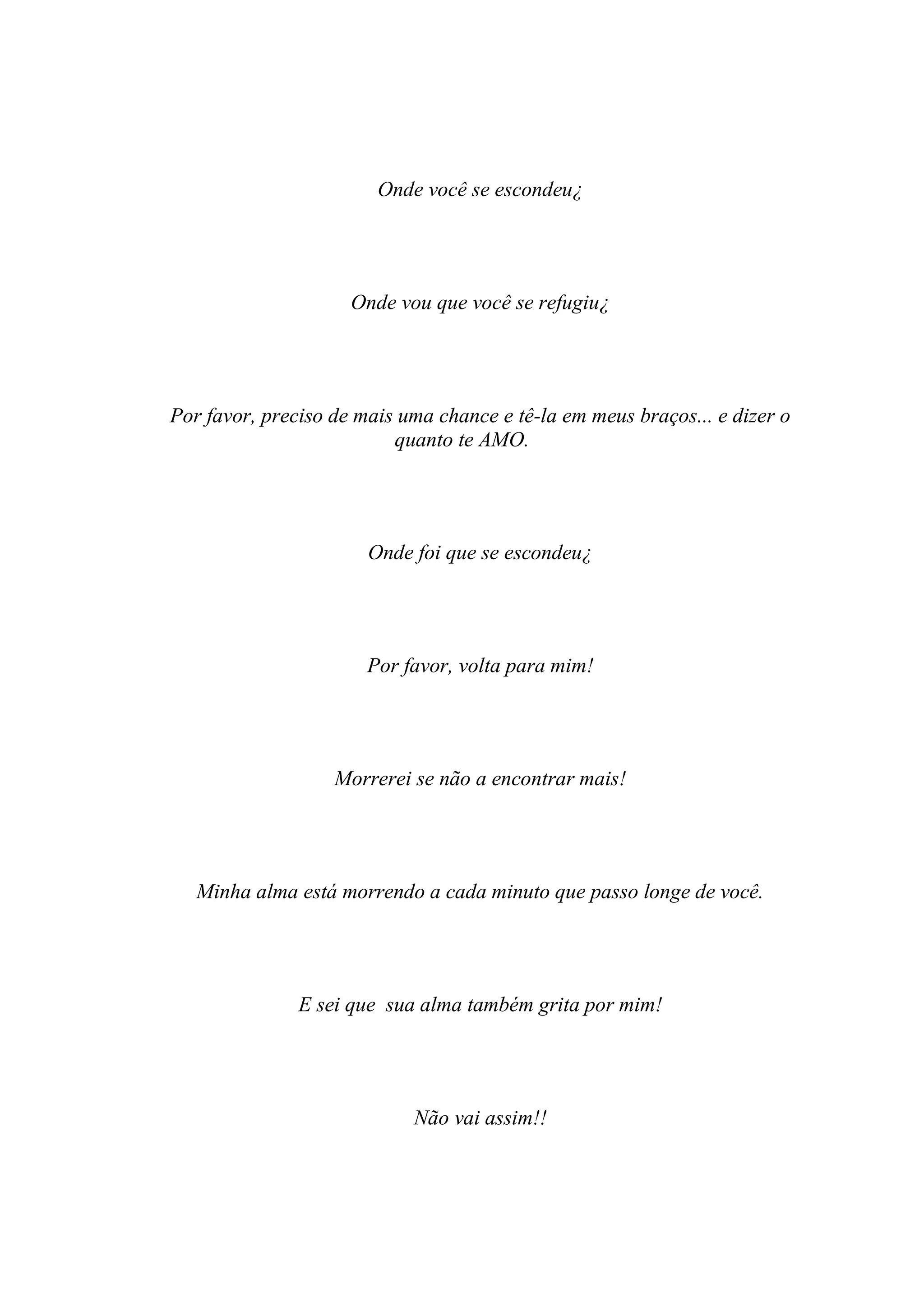 Onde você se escondeu¿




                     Onde vou que você se refugiu¿




Por favor, preciso de mais uma chance e tê-la em meus braços... e dizer o
                          quanto te AMO.




                       Onde foi que se escondeu¿




                       Por favor, volta para mim!




                   Morrerei se não a encontrar mais!




   Minha alma está morrendo a cada minuto que passo longe de você.




               E sei que sua alma também grita por mim!




                            Não vai assim!!
 