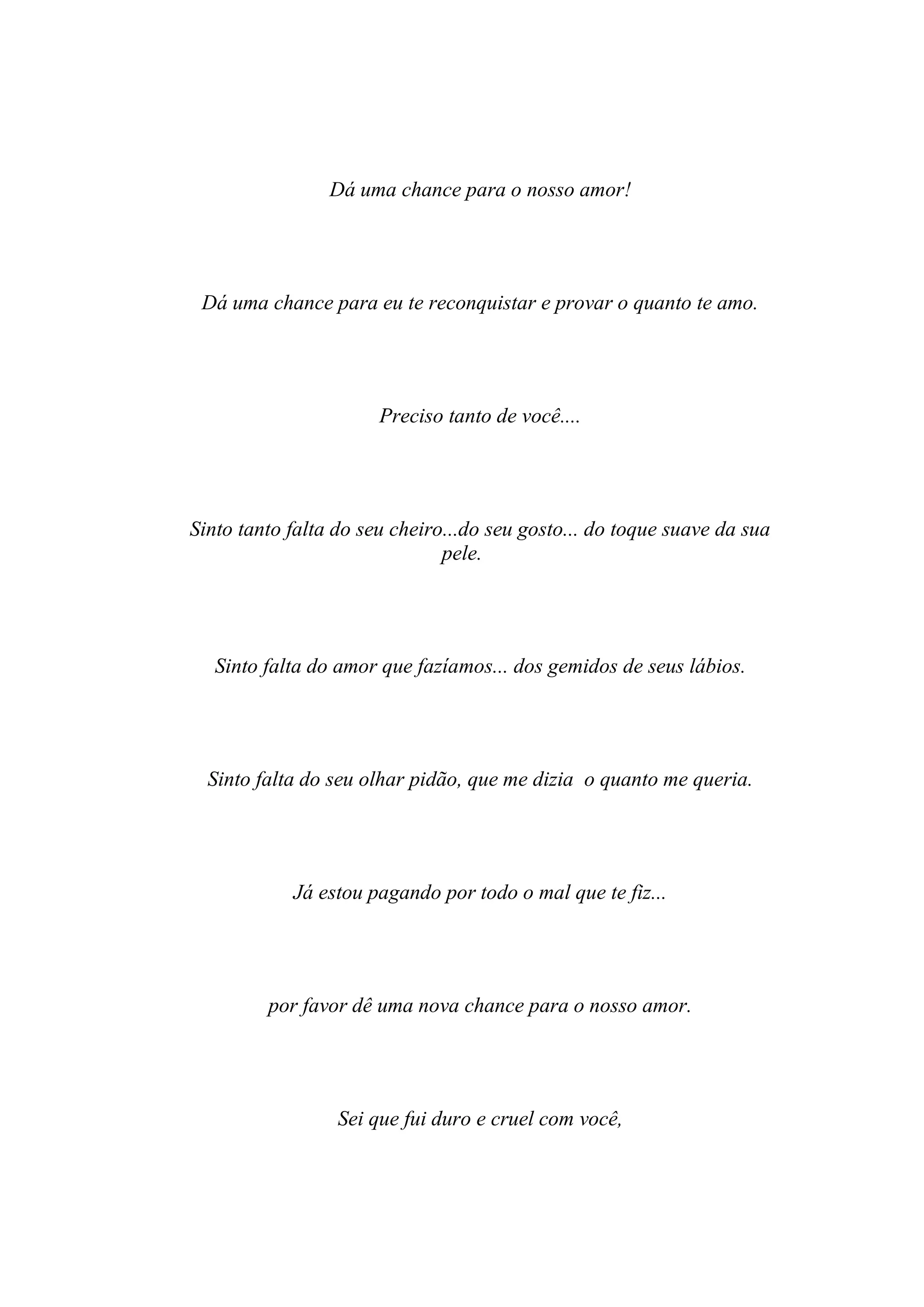 Dá uma chance para o nosso amor!




 Dá uma chance para eu te reconquistar e provar o quanto te amo.




                       Preciso tanto de você....




Sinto tanto falta do seu cheiro...do seu gosto... do toque suave da sua
                               pele.




   Sinto falta do amor que fazíamos... dos gemidos de seus lábios.




  Sinto falta do seu olhar pidão, que me dizia o quanto me queria.




            Já estou pagando por todo o mal que te fiz...




         por favor dê uma nova chance para o nosso amor.




                  Sei que fui duro e cruel com você,
 