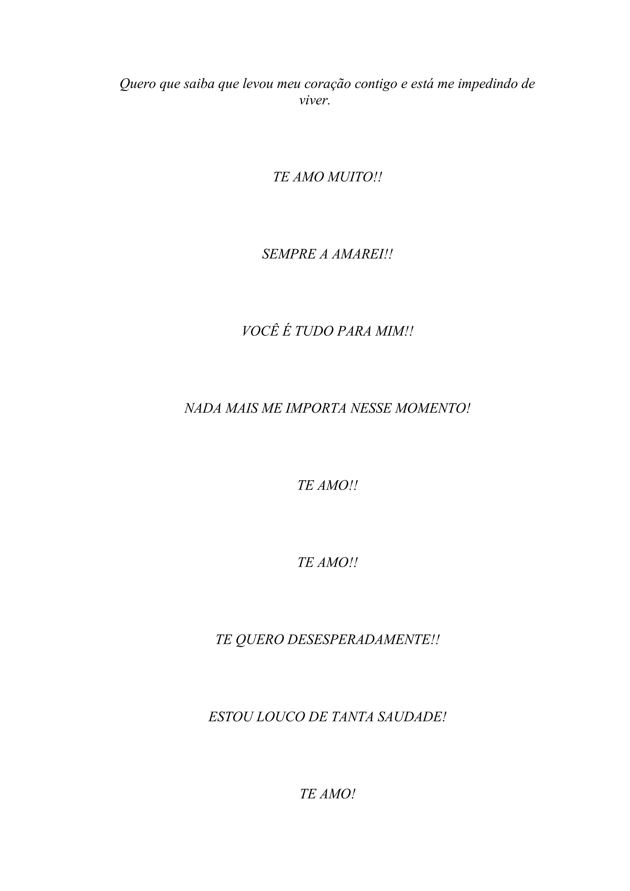 Quero que saiba que levou meu coração contigo e está me impedindo de
                             viver.




                         TE AMO MUITO!!




                       SEMPRE A AMAREI!!




                   VOCÊ É TUDO PARA MIM!!




          NADA MAIS ME IMPORTA NESSE MOMENTO!




                             TE AMO!!




                             TE AMO!!




               TE QUERO DESESPERADAMENTE!!




              ESTOU LOUCO DE TANTA SAUDADE!




                             TE AMO!
 