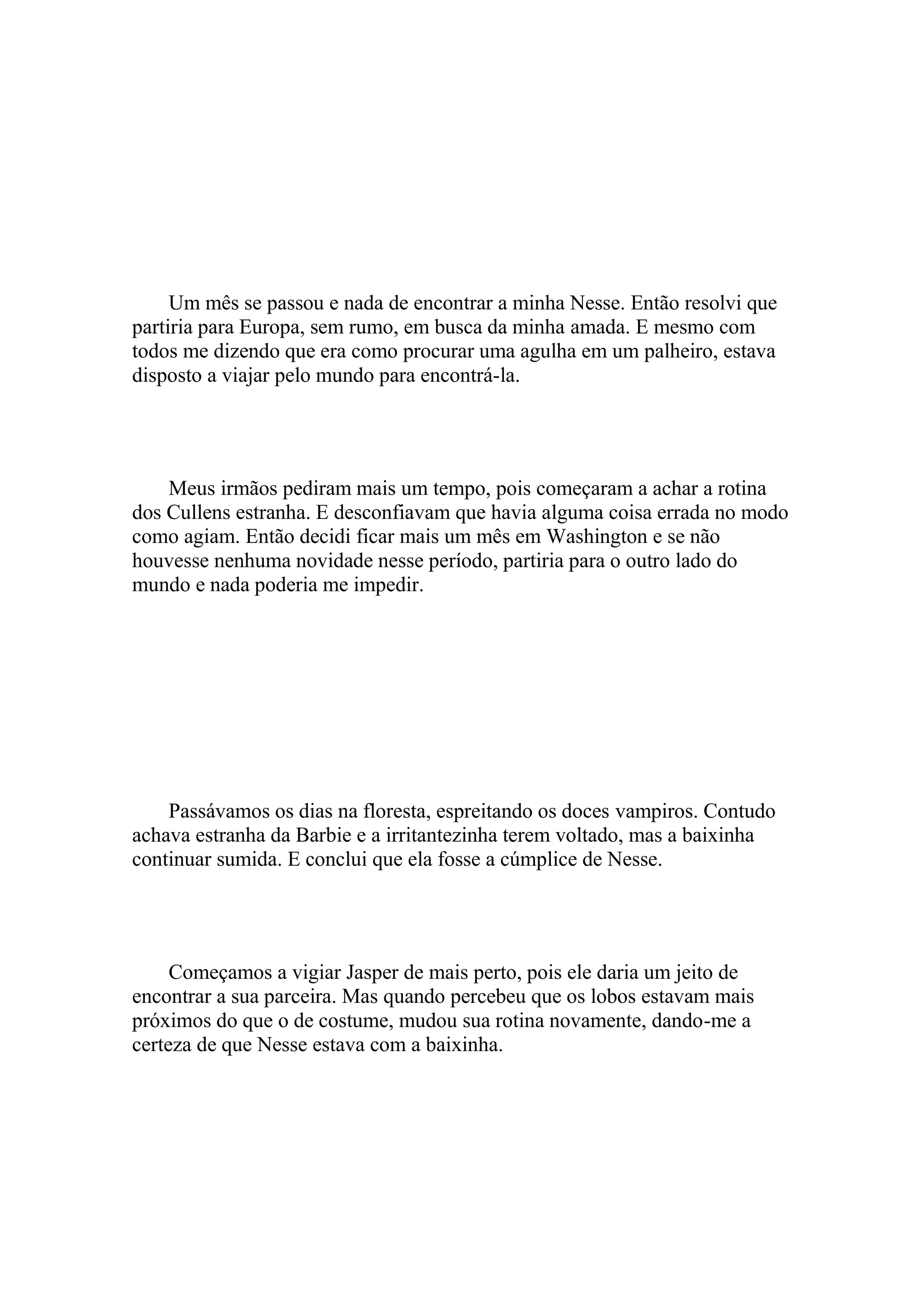 Um mês se passou e nada de encontrar a minha Nesse. Então resolvi que
partiria para Europa, sem rumo, em busca da minha amada. E mesmo com
todos me dizendo que era como procurar uma agulha em um palheiro, estava
disposto a viajar pelo mundo para encontrá-la.




    Meus irmãos pediram mais um tempo, pois começaram a achar a rotina
dos Cullens estranha. E desconfiavam que havia alguma coisa errada no modo
como agiam. Então decidi ficar mais um mês em Washington e se não
houvesse nenhuma novidade nesse período, partiria para o outro lado do
mundo e nada poderia me impedir.




    Passávamos os dias na floresta, espreitando os doces vampiros. Contudo
achava estranha da Barbie e a irritantezinha terem voltado, mas a baixinha
continuar sumida. E conclui que ela fosse a cúmplice de Nesse.




     Começamos a vigiar Jasper de mais perto, pois ele daria um jeito de
encontrar a sua parceira. Mas quando percebeu que os lobos estavam mais
próximos do que o de costume, mudou sua rotina novamente, dando-me a
certeza de que Nesse estava com a baixinha.
 