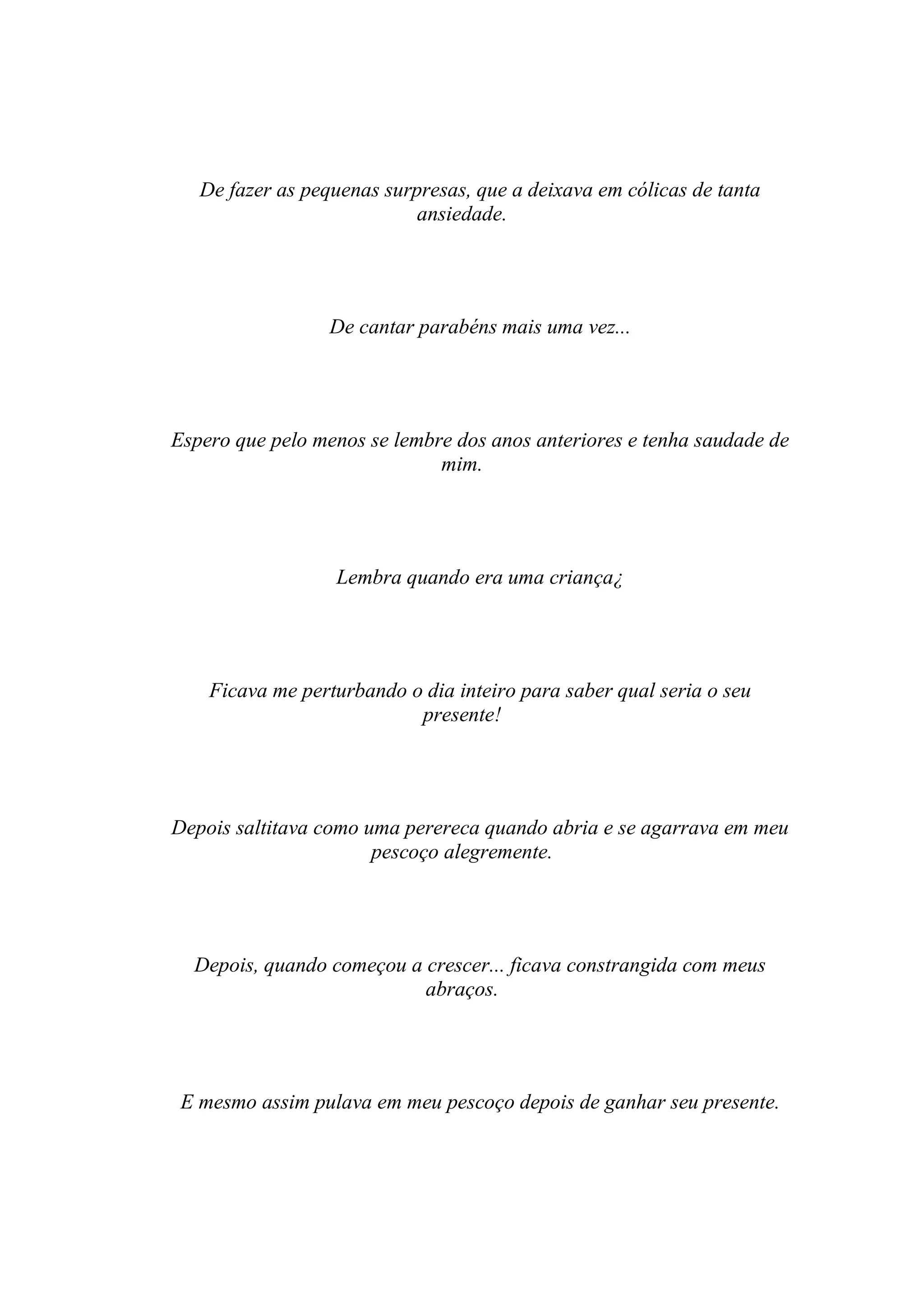 De fazer as pequenas surpresas, que a deixava em cólicas de tanta
                            ansiedade.




                  De cantar parabéns mais uma vez...




Espero que pelo menos se lembre dos anos anteriores e tenha saudade de
                              mim.




                  Lembra quando era uma criança¿




    Ficava me perturbando o dia inteiro para saber qual seria o seu
                           presente!




Depois saltitava como uma perereca quando abria e se agarrava em meu
                       pescoço alegremente.




  Depois, quando começou a crescer... ficava constrangida com meus
                           abraços.




 E mesmo assim pulava em meu pescoço depois de ganhar seu presente.
 