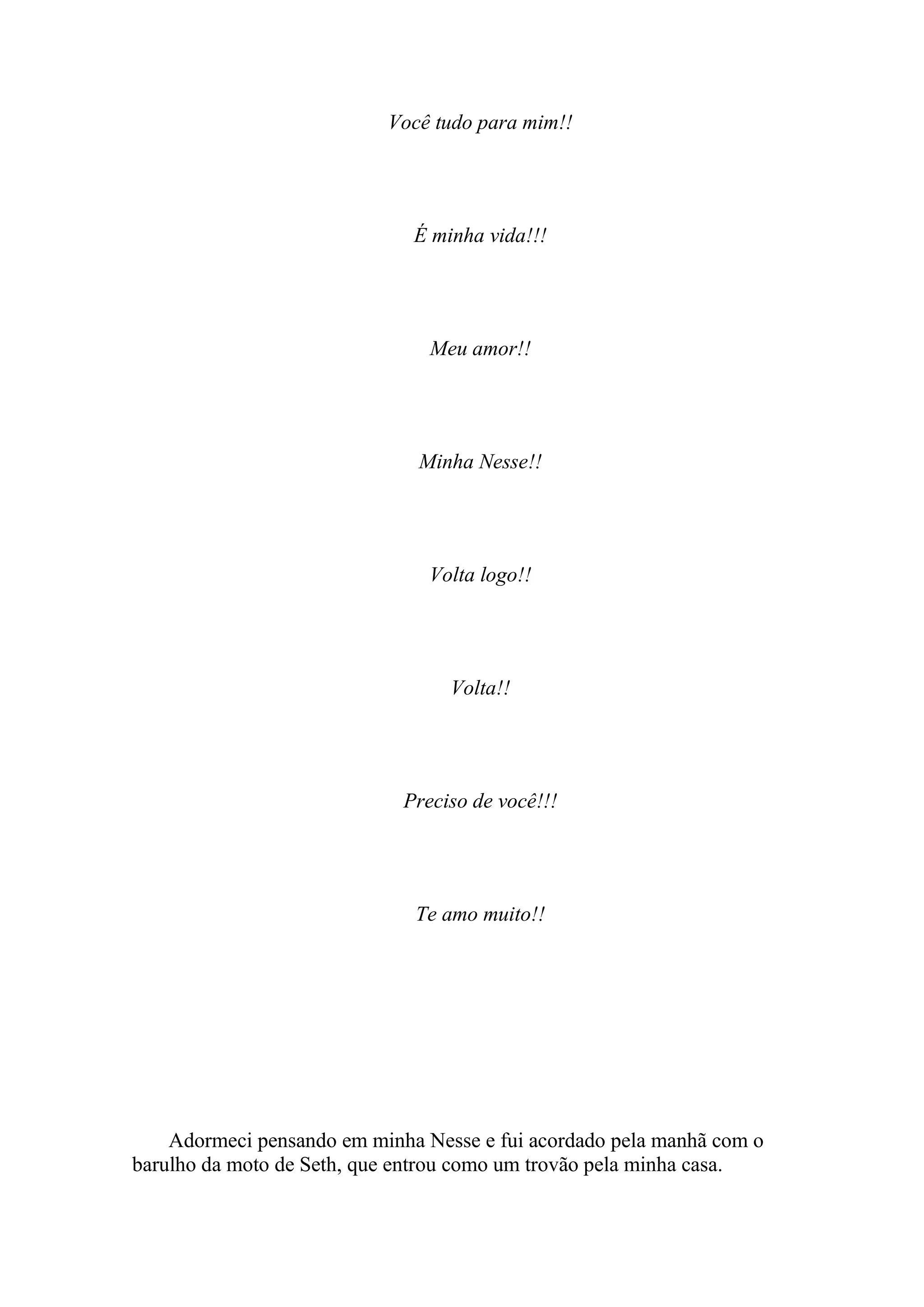 Você tudo para mim!!




                              É minha vida!!!




                                Meu amor!!




                              Minha Nesse!!




                                Volta logo!!




                                  Volta!!




                             Preciso de você!!!




                              Te amo muito!!




    Adormeci pensando em minha Nesse e fui acordado pela manhã com o
barulho da moto de Seth, que entrou como um trovão pela minha casa.
 