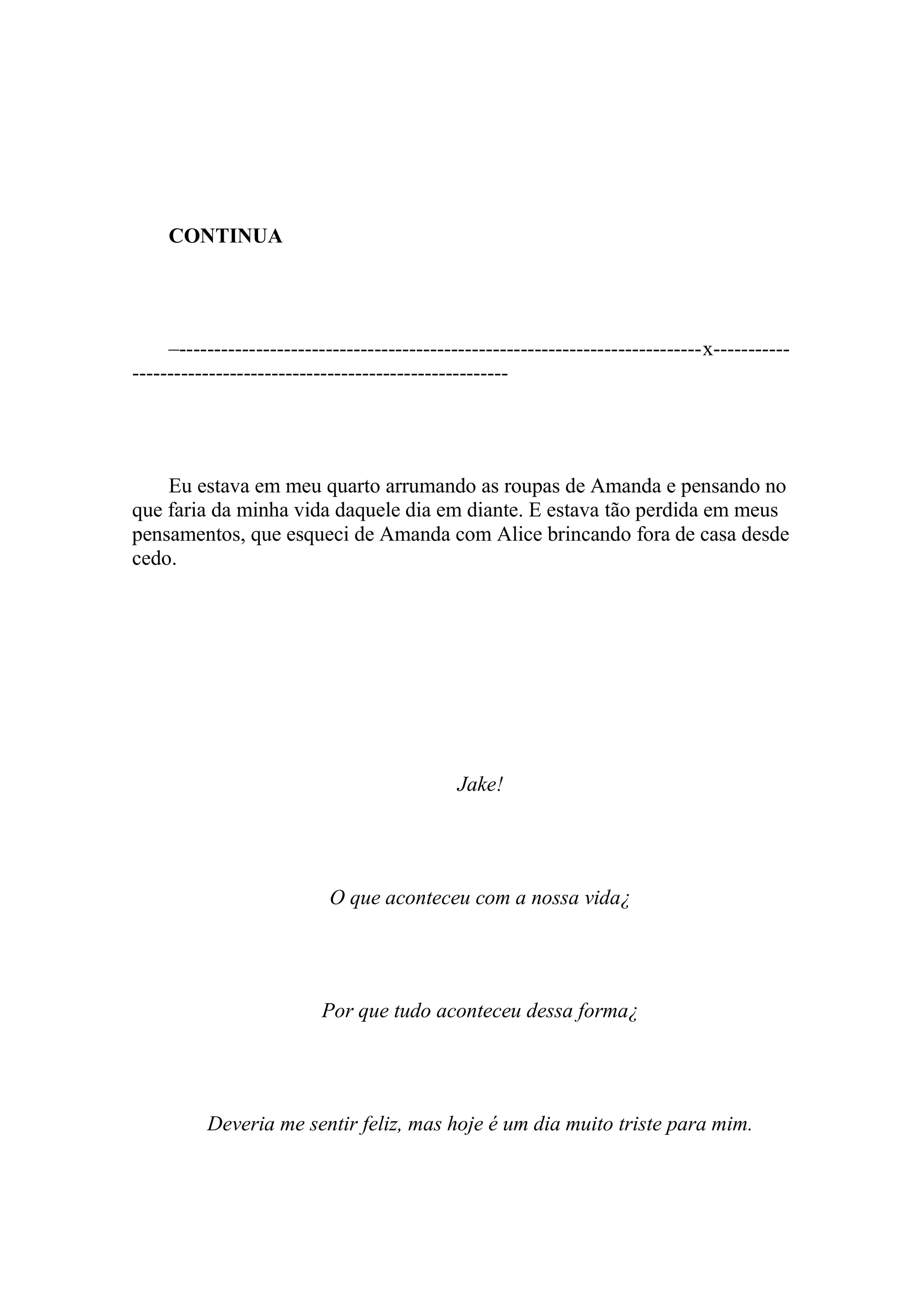 CONTINUA




     –---------------------------------------------------------------------------x-----------
------------------------------------------------------




    Eu estava em meu quarto arrumando as roupas de Amanda e pensando no
que faria da minha vida daquele dia em diante. E estava tão perdida em meus
pensamentos, que esqueci de Amanda com Alice brincando fora de casa desde
cedo.




                                              Jake!




                           O que aconteceu com a nossa vida¿




                          Por que tudo aconteceu dessa forma¿




          Deveria me sentir feliz, mas hoje é um dia muito triste para mim.
 