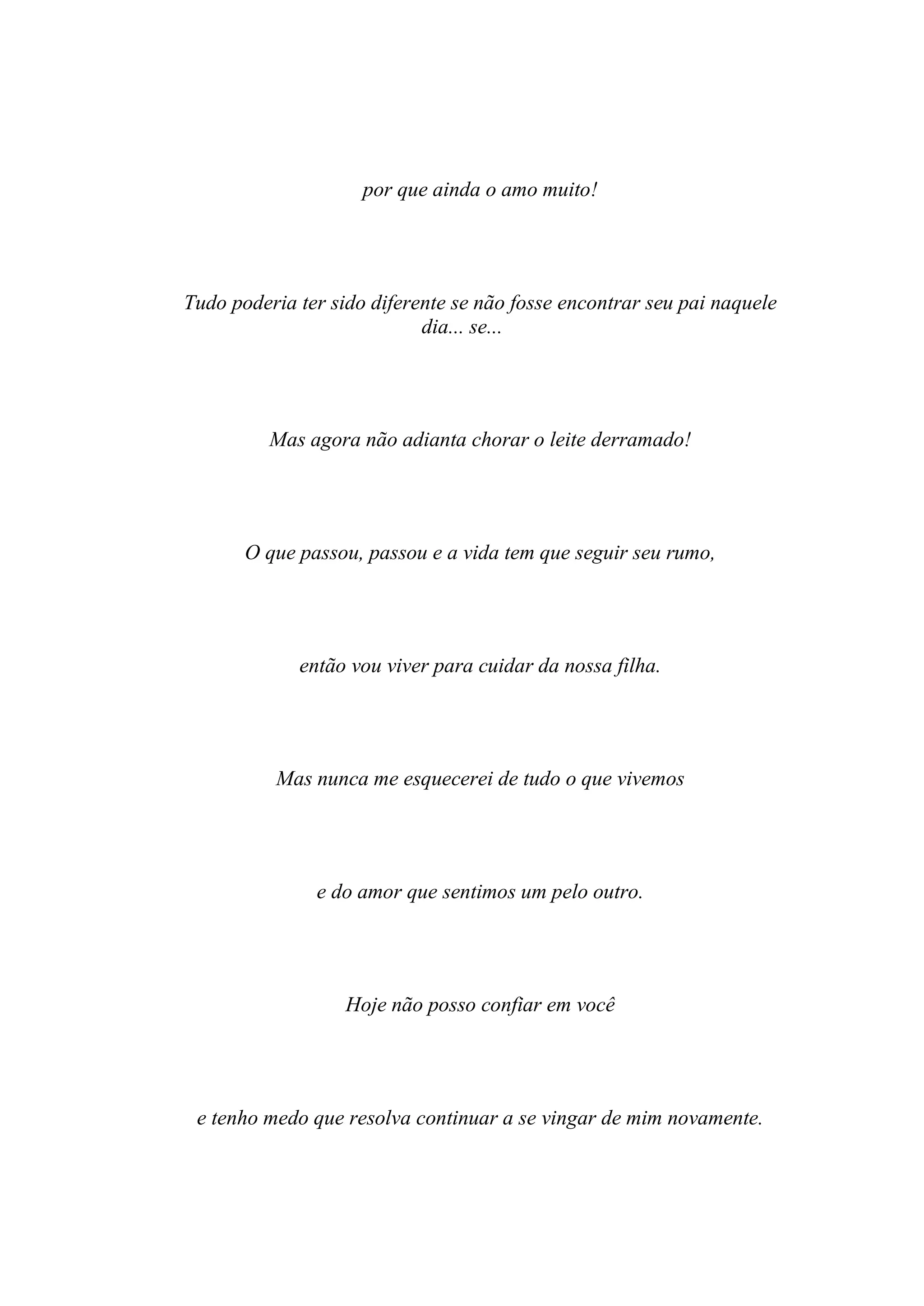 por que ainda o amo muito!




Tudo poderia ter sido diferente se não fosse encontrar seu pai naquele
                            dia... se...




          Mas agora não adianta chorar o leite derramado!




       O que passou, passou e a vida tem que seguir seu rumo,




             então vou viver para cuidar da nossa filha.




          Mas nunca me esquecerei de tudo o que vivemos




               e do amor que sentimos um pelo outro.




                   Hoje não posso confiar em você




 e tenho medo que resolva continuar a se vingar de mim novamente.
 