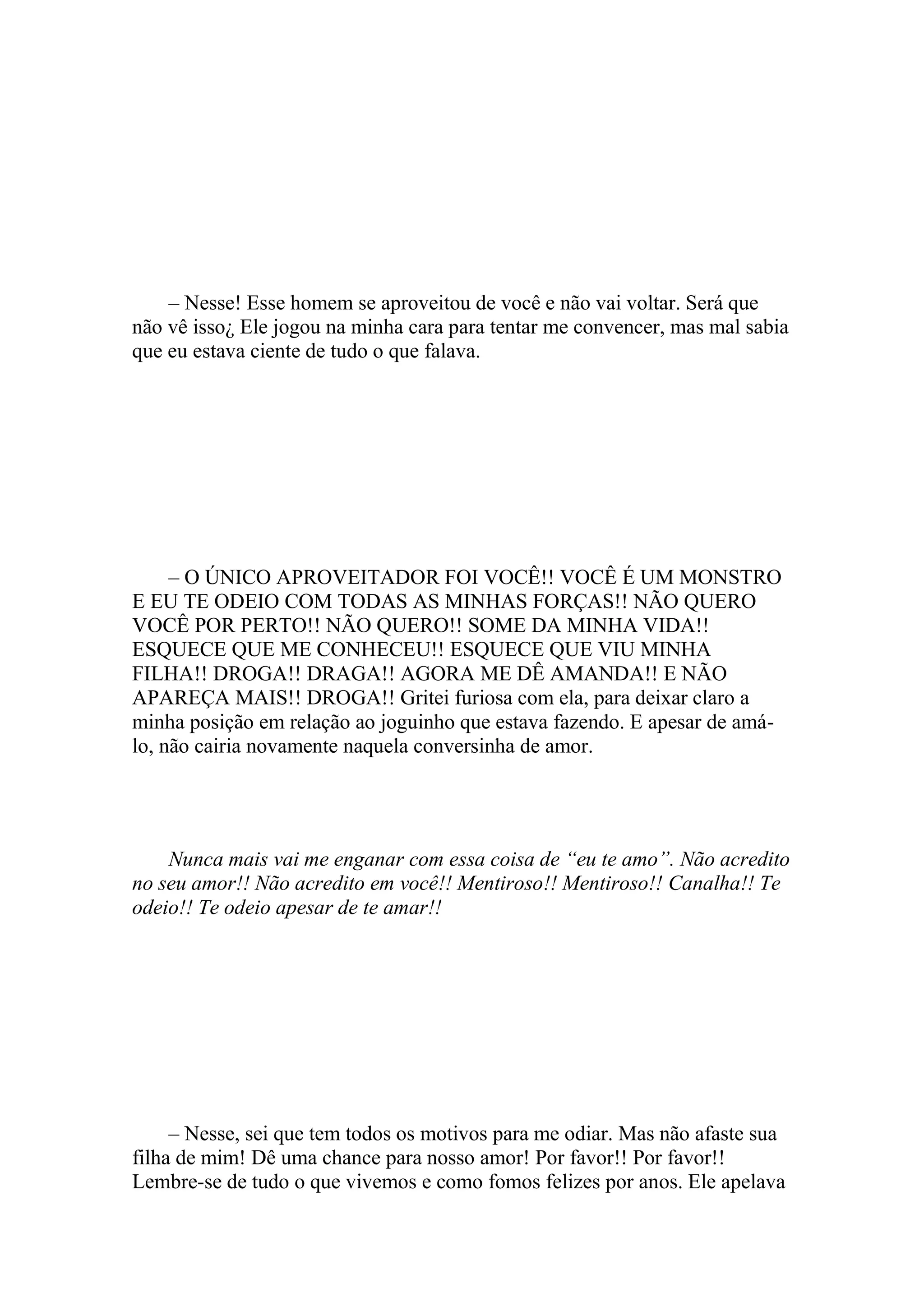 – Nesse! Esse homem se aproveitou de você e não vai voltar. Será que
não vê isso¿ Ele jogou na minha cara para tentar me convencer, mas mal sabia
que eu estava ciente de tudo o que falava.




     – O ÚNICO APROVEITADOR FOI VOCÊ!! VOCÊ É UM MONSTRO
E EU TE ODEIO COM TODAS AS MINHAS FORÇAS!! NÃO QUERO
VOCÊ POR PERTO!! NÃO QUERO!! SOME DA MINHA VIDA!!
ESQUECE QUE ME CONHECEU!! ESQUECE QUE VIU MINHA
FILHA!! DROGA!! DRAGA!! AGORA ME DÊ AMANDA!! E NÃO
APAREÇA MAIS!! DROGA!! Gritei furiosa com ela, para deixar claro a
minha posição em relação ao joguinho que estava fazendo. E apesar de amá-
lo, não cairia novamente naquela conversinha de amor.




    Nunca mais vai me enganar com essa coisa de “eu te amo”. Não acredito
no seu amor!! Não acredito em você!! Mentiroso!! Mentiroso!! Canalha!! Te
odeio!! Te odeio apesar de te amar!!




     – Nesse, sei que tem todos os motivos para me odiar. Mas não afaste sua
filha de mim! Dê uma chance para nosso amor! Por favor!! Por favor!!
Lembre-se de tudo o que vivemos e como fomos felizes por anos. Ele apelava
 