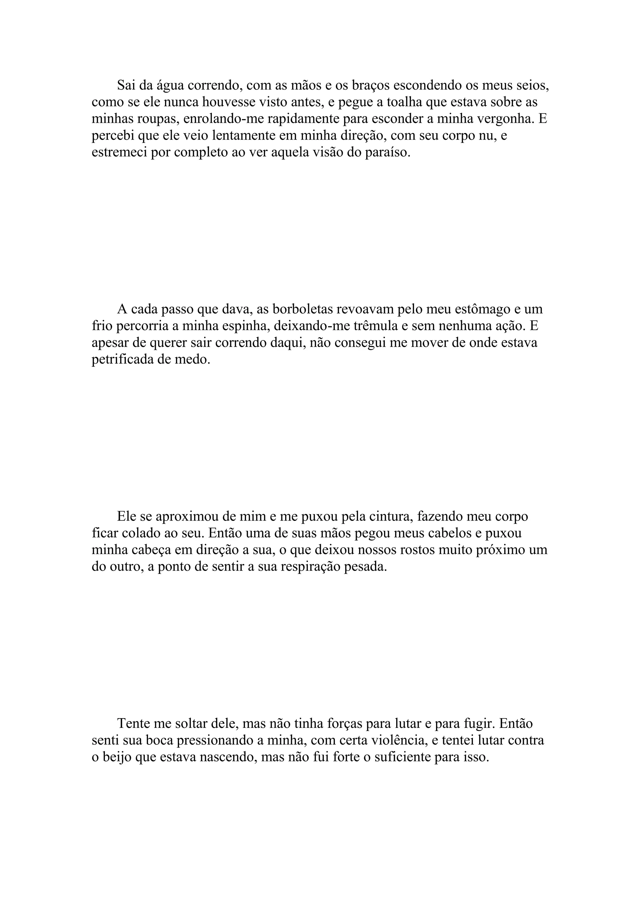 Sai da água correndo, com as mãos e os braços escondendo os meus seios,
como se ele nunca houvesse visto antes, e pegue a toalha que estava sobre as
minhas roupas, enrolando-me rapidamente para esconder a minha vergonha. E
percebi que ele veio lentamente em minha direção, com seu corpo nu, e
estremeci por completo ao ver aquela visão do paraíso.




     A cada passo que dava, as borboletas revoavam pelo meu estômago e um
frio percorria a minha espinha, deixando-me trêmula e sem nenhuma ação. E
apesar de querer sair correndo daqui, não consegui me mover de onde estava
petrificada de medo.




     Ele se aproximou de mim e me puxou pela cintura, fazendo meu corpo
ficar colado ao seu. Então uma de suas mãos pegou meus cabelos e puxou
minha cabeça em direção a sua, o que deixou nossos rostos muito próximo um
do outro, a ponto de sentir a sua respiração pesada.




    Tente me soltar dele, mas não tinha forças para lutar e para fugir. Então
senti sua boca pressionando a minha, com certa violência, e tentei lutar contra
o beijo que estava nascendo, mas não fui forte o suficiente para isso.
 