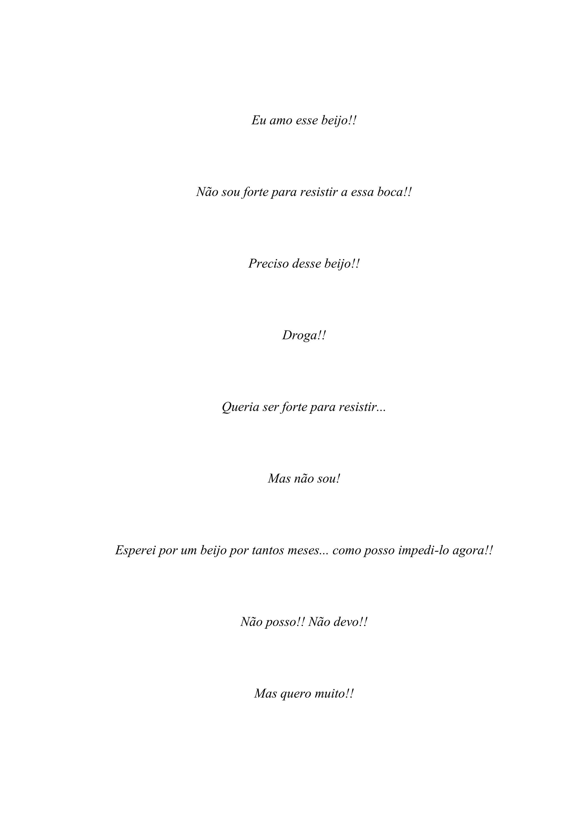 Eu amo esse beijo!!




              Não sou forte para resistir a essa boca!!




                        Preciso desse beijo!!




                               Droga!!




                   Queria ser forte para resistir...




                            Mas não sou!




Esperei por um beijo por tantos meses... como posso impedi-lo agora!!




                      Não posso!! Não devo!!




                         Mas quero muito!!
 