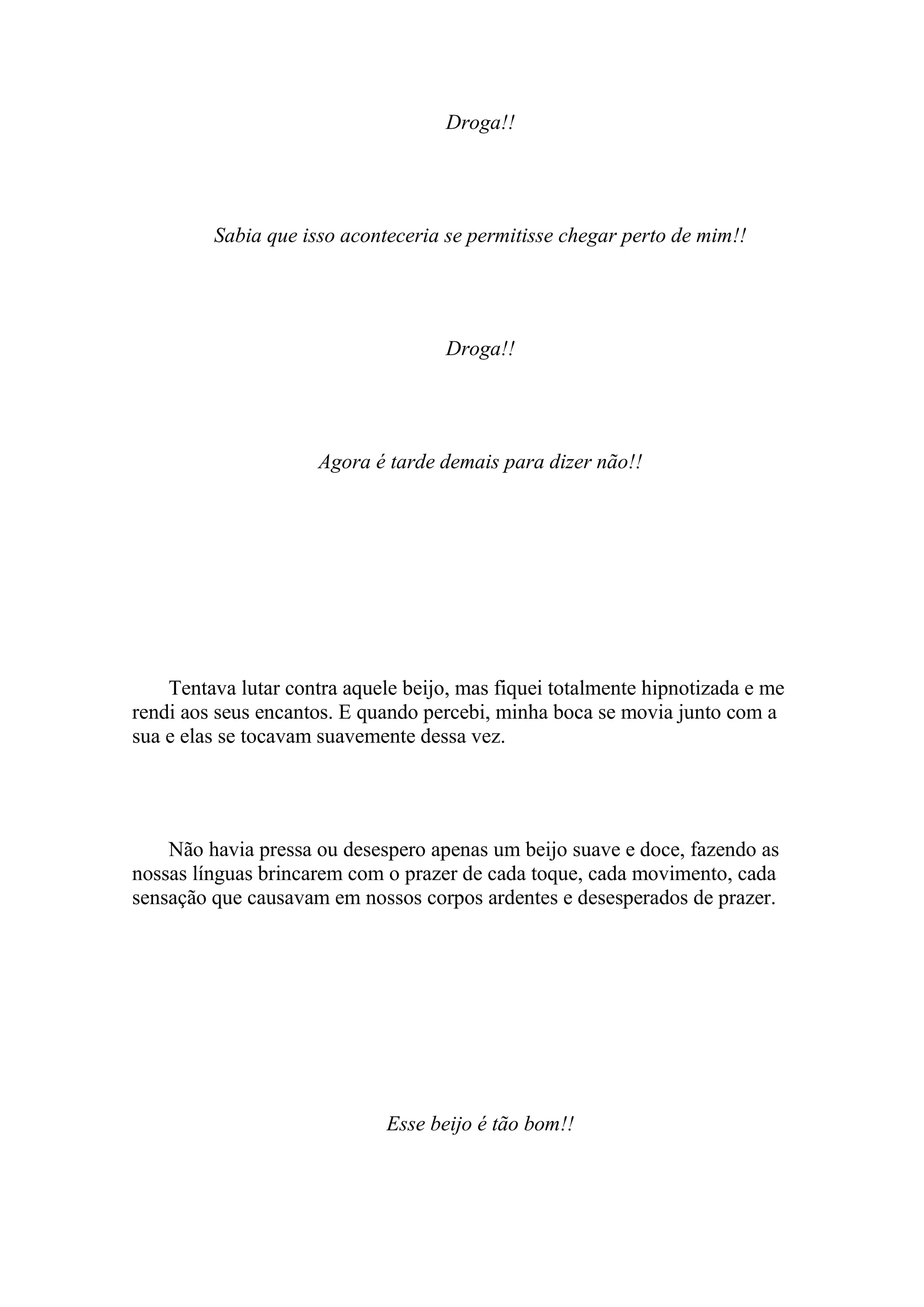 Droga!!




         Sabia que isso aconteceria se permitisse chegar perto de mim!!




                                     Droga!!




                     Agora é tarde demais para dizer não!!




    Tentava lutar contra aquele beijo, mas fiquei totalmente hipnotizada e me
rendi aos seus encantos. E quando percebi, minha boca se movia junto com a
sua e elas se tocavam suavemente dessa vez.




    Não havia pressa ou desespero apenas um beijo suave e doce, fazendo as
nossas línguas brincarem com o prazer de cada toque, cada movimento, cada
sensação que causavam em nossos corpos ardentes e desesperados de prazer.




                              Esse beijo é tão bom!!
 