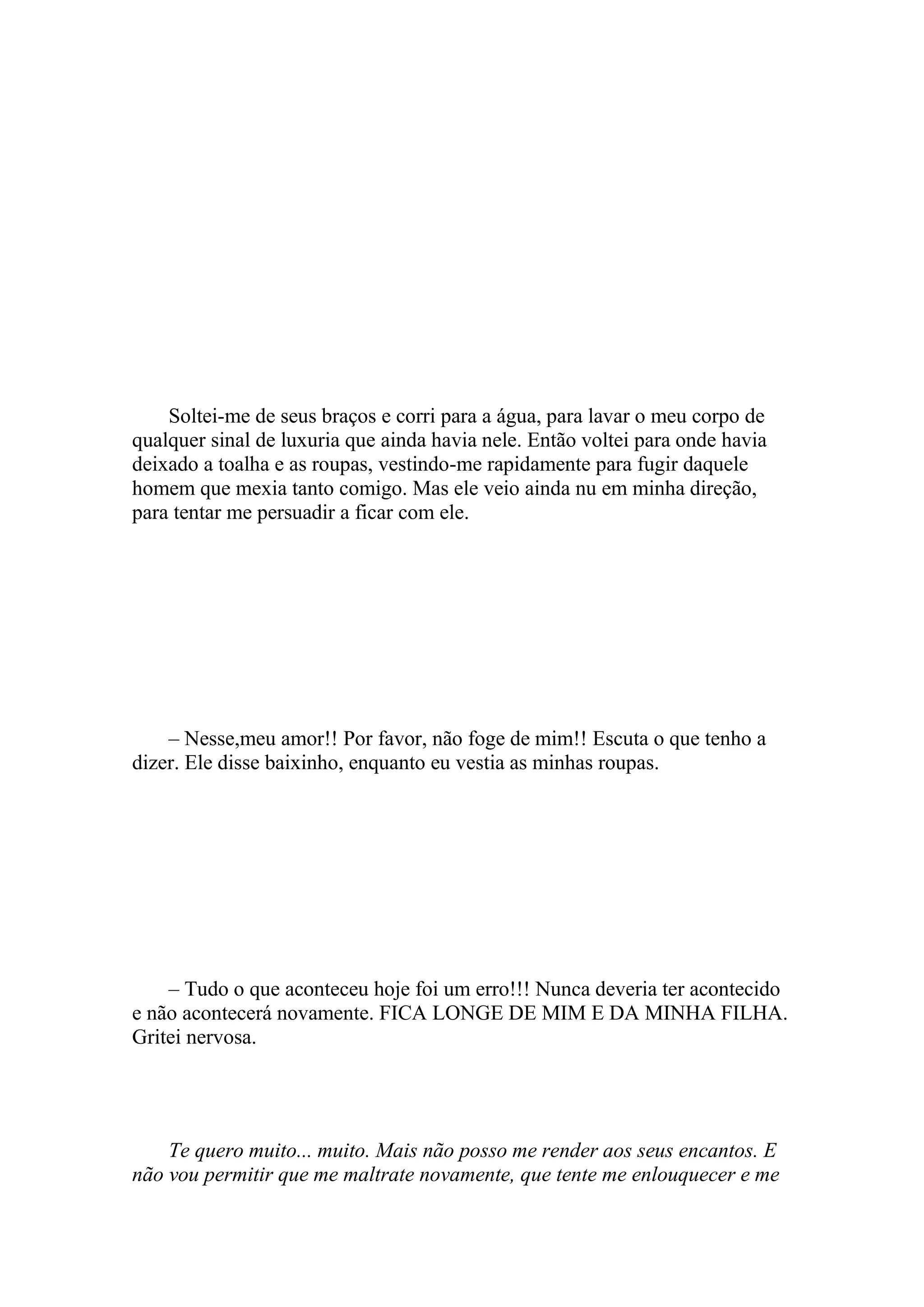 Soltei-me de seus braços e corri para a água, para lavar o meu corpo de
qualquer sinal de luxuria que ainda havia nele. Então voltei para onde havia
deixado a toalha e as roupas, vestindo-me rapidamente para fugir daquele
homem que mexia tanto comigo. Mas ele veio ainda nu em minha direção,
para tentar me persuadir a ficar com ele.




    – Nesse,meu amor!! Por favor, não foge de mim!! Escuta o que tenho a
dizer. Ele disse baixinho, enquanto eu vestia as minhas roupas.




    – Tudo o que aconteceu hoje foi um erro!!! Nunca deveria ter acontecido
e não acontecerá novamente. FICA LONGE DE MIM E DA MINHA FILHA.
Gritei nervosa.




    Te quero muito... muito. Mais não posso me render aos seus encantos. E
não vou permitir que me maltrate novamente, que tente me enlouquecer e me
 