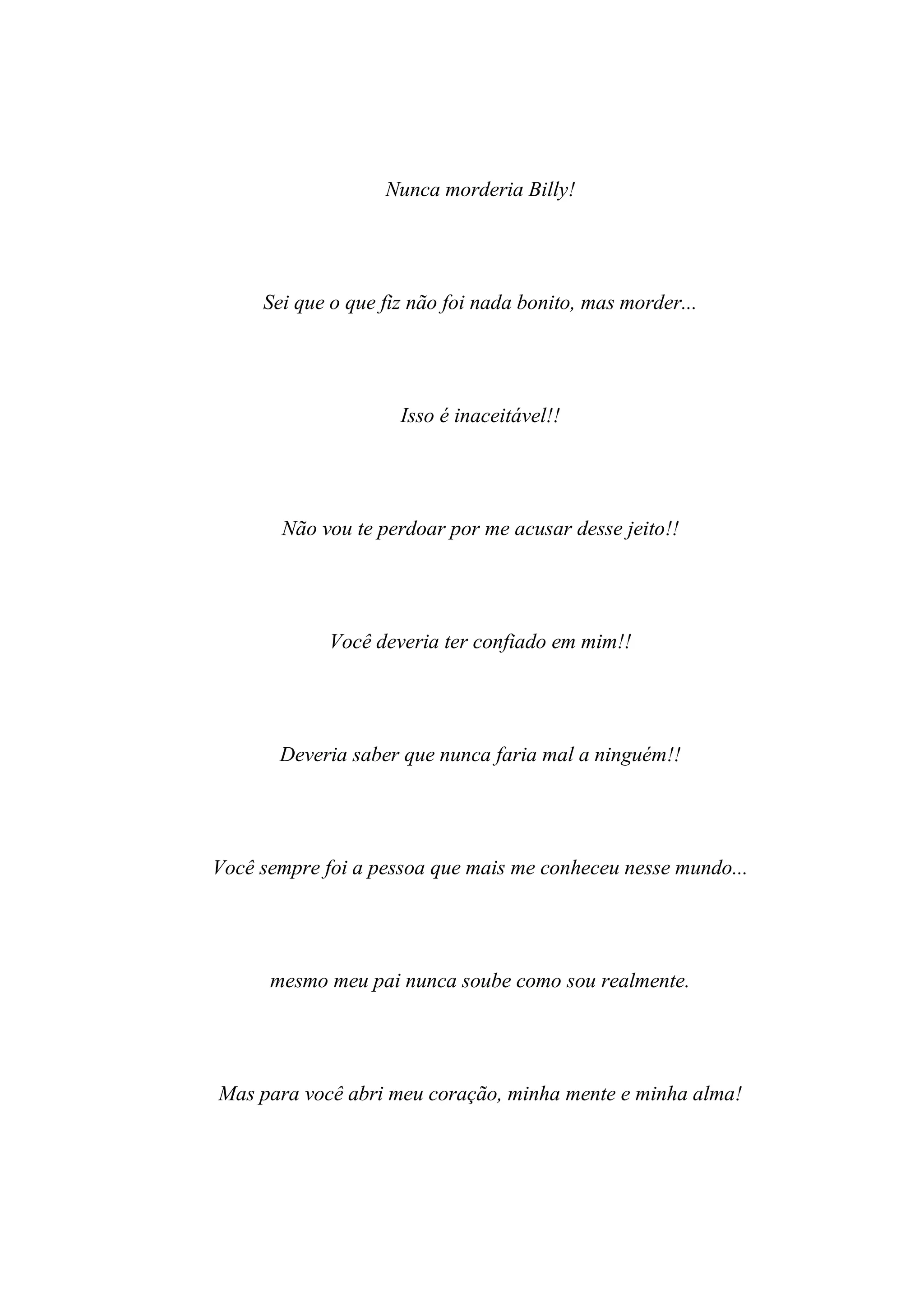 Nunca morderia Billy!




     Sei que o que fiz não foi nada bonito, mas morder...




                     Isso é inaceitável!!




       Não vou te perdoar por me acusar desse jeito!!




             Você deveria ter confiado em mim!!




       Deveria saber que nunca faria mal a ninguém!!




Você sempre foi a pessoa que mais me conheceu nesse mundo...




      mesmo meu pai nunca soube como sou realmente.




Mas para você abri meu coração, minha mente e minha alma!
 