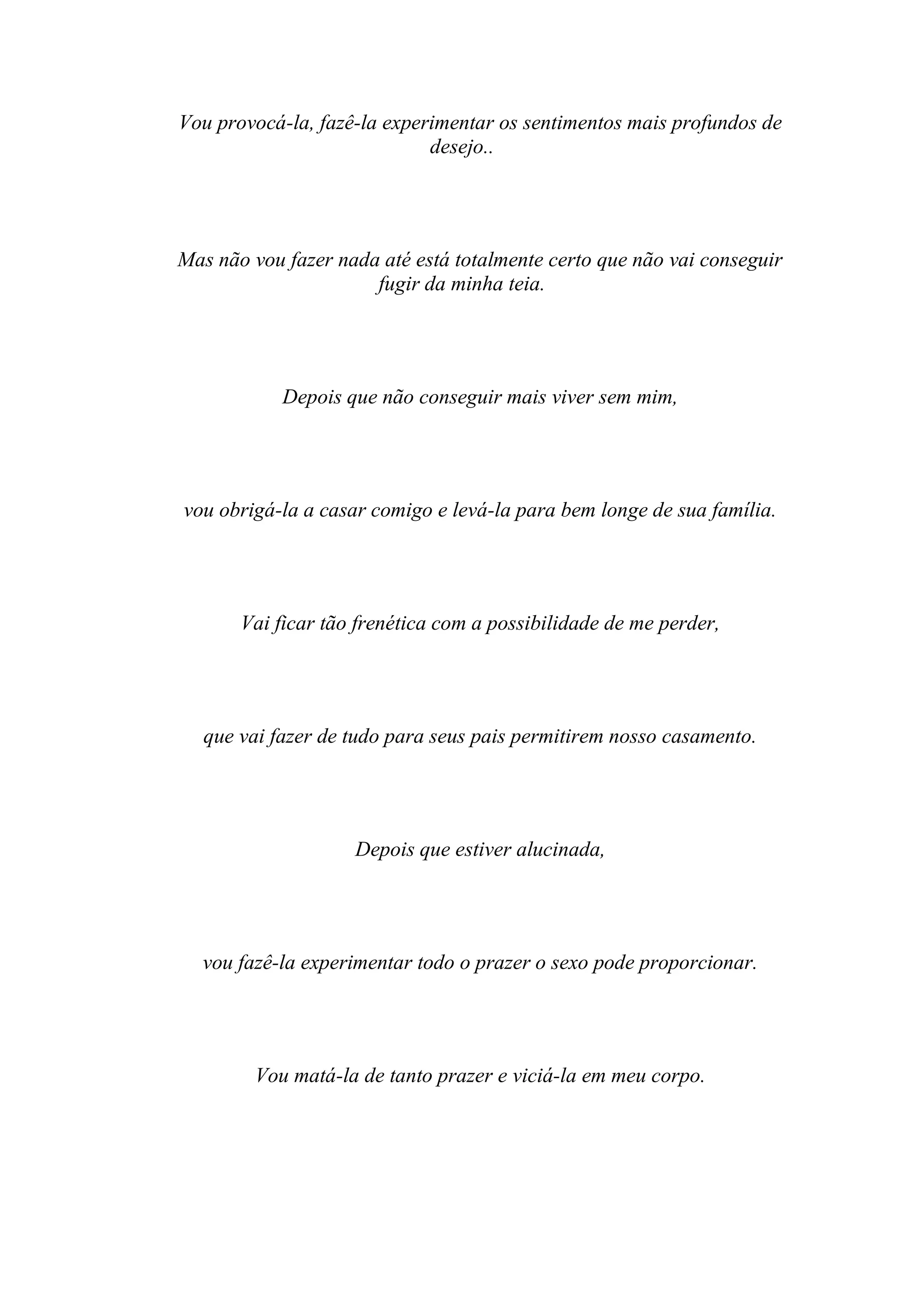 Vou provocá-la, fazê-la experimentar os sentimentos mais profundos de
                             desejo..




Mas não vou fazer nada até está totalmente certo que não vai conseguir
                      fugir da minha teia.




            Depois que não conseguir mais viver sem mim,




vou obrigá-la a casar comigo e levá-la para bem longe de sua família.




       Vai ficar tão frenética com a possibilidade de me perder,




  que vai fazer de tudo para seus pais permitirem nosso casamento.




                    Depois que estiver alucinada,




  vou fazê-la experimentar todo o prazer o sexo pode proporcionar.




        Vou matá-la de tanto prazer e viciá-la em meu corpo.
 