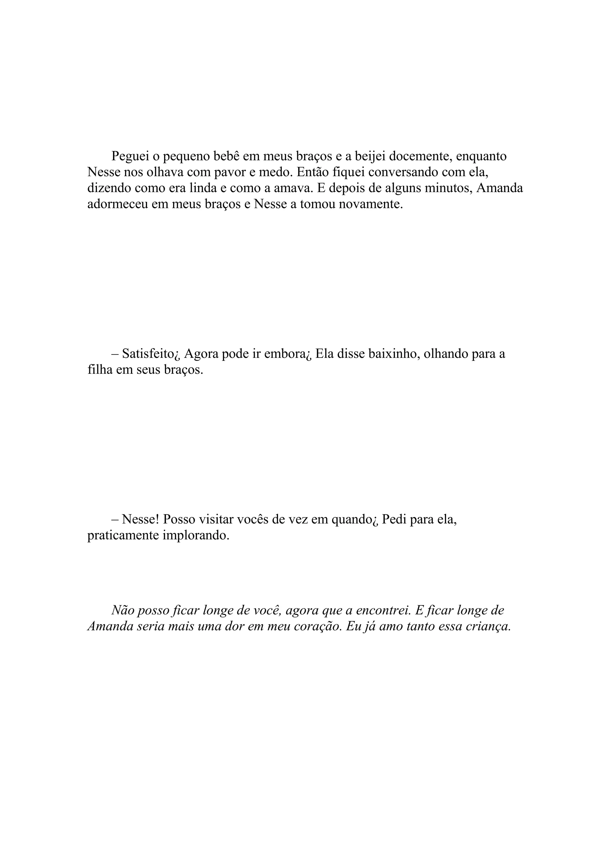 Peguei o pequeno bebê em meus braços e a beijei docemente, enquanto
Nesse nos olhava com pavor e medo. Então fiquei conversando com ela,
dizendo como era linda e como a amava. E depois de alguns minutos, Amanda
adormeceu em meus braços e Nesse a tomou novamente.




     – Satisfeito¿ Agora pode ir embora¿ Ela disse baixinho, olhando para a
filha em seus braços.




     – Nesse! Posso visitar vocês de vez em quando¿ Pedi para ela,
praticamente implorando.




   Não posso ficar longe de você, agora que a encontrei. E ficar longe de
Amanda seria mais uma dor em meu coração. Eu já amo tanto essa criança.
 