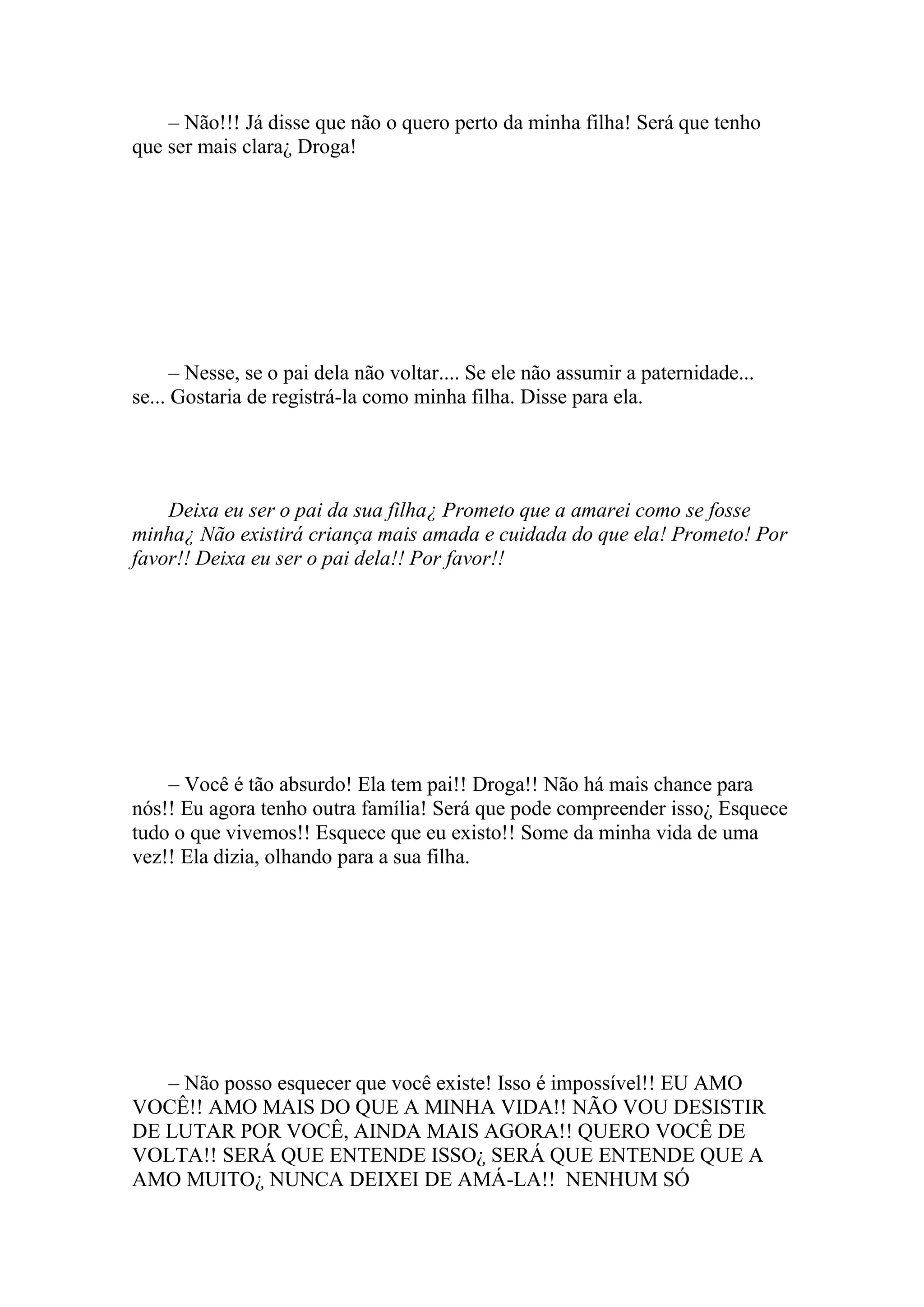 – Não!!! Já disse que não o quero perto da minha filha! Será que tenho
que ser mais clara¿ Droga!




      – Nesse, se o pai dela não voltar.... Se ele não assumir a paternidade...
se... Gostaria de registrá-la como minha filha. Disse para ela.




    Deixa eu ser o pai da sua filha¿ Prometo que a amarei como se fosse
minha¿ Não existirá criança mais amada e cuidada do que ela! Prometo! Por
favor!! Deixa eu ser o pai dela!! Por favor!!




    – Você é tão absurdo! Ela tem pai!! Droga!! Não há mais chance para
nós!! Eu agora tenho outra família! Será que pode compreender isso¿ Esquece
tudo o que vivemos!! Esquece que eu existo!! Some da minha vida de uma
vez!! Ela dizia, olhando para a sua filha.




   – Não posso esquecer que você existe! Isso é impossível!! EU AMO
VOCÊ!! AMO MAIS DO QUE A MINHA VIDA!! NÃO VOU DESISTIR
DE LUTAR POR VOCÊ, AINDA MAIS AGORA!! QUERO VOCÊ DE
VOLTA!! SERÁ QUE ENTENDE ISSO¿ SERÁ QUE ENTENDE QUE A
AMO MUITO¿ NUNCA DEIXEI DE AMÁ-LA!! NENHUM SÓ
 