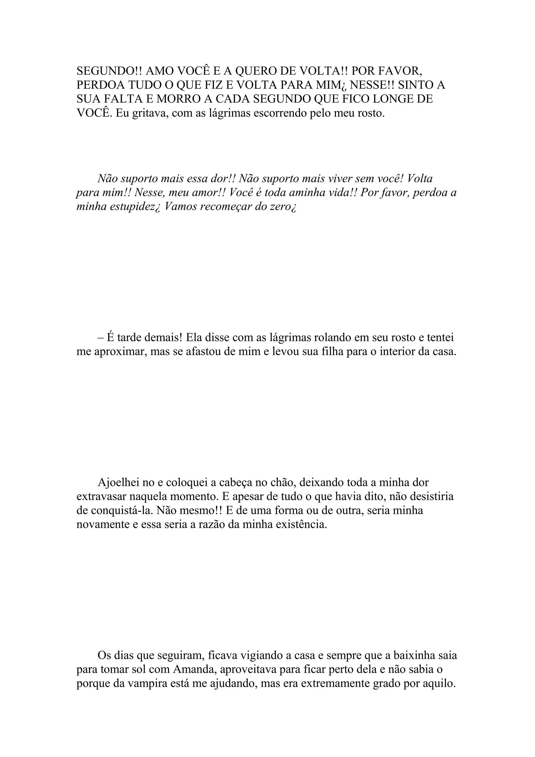 SEGUNDO!! AMO VOCÊ E A QUERO DE VOLTA!! POR FAVOR,
PERDOA TUDO O QUE FIZ E VOLTA PARA MIM¿ NESSE!! SINTO A
SUA FALTA E MORRO A CADA SEGUNDO QUE FICO LONGE DE
VOCÊ. Eu gritava, com as lágrimas escorrendo pelo meu rosto.




    Não suporto mais essa dor!! Não suporto mais viver sem você! Volta
para mim!! Nesse, meu amor!! Você é toda aminha vida!! Por favor, perdoa a
minha estupidez¿ Vamos recomeçar do zero¿




    – É tarde demais! Ela disse com as lágrimas rolando em seu rosto e tentei
me aproximar, mas se afastou de mim e levou sua filha para o interior da casa.




    Ajoelhei no e coloquei a cabeça no chão, deixando toda a minha dor
extravasar naquela momento. E apesar de tudo o que havia dito, não desistiria
de conquistá-la. Não mesmo!! E de uma forma ou de outra, seria minha
novamente e essa seria a razão da minha existência.




    Os dias que seguiram, ficava vigiando a casa e sempre que a baixinha saia
para tomar sol com Amanda, aproveitava para ficar perto dela e não sabia o
porque da vampira está me ajudando, mas era extremamente grado por aquilo.
 