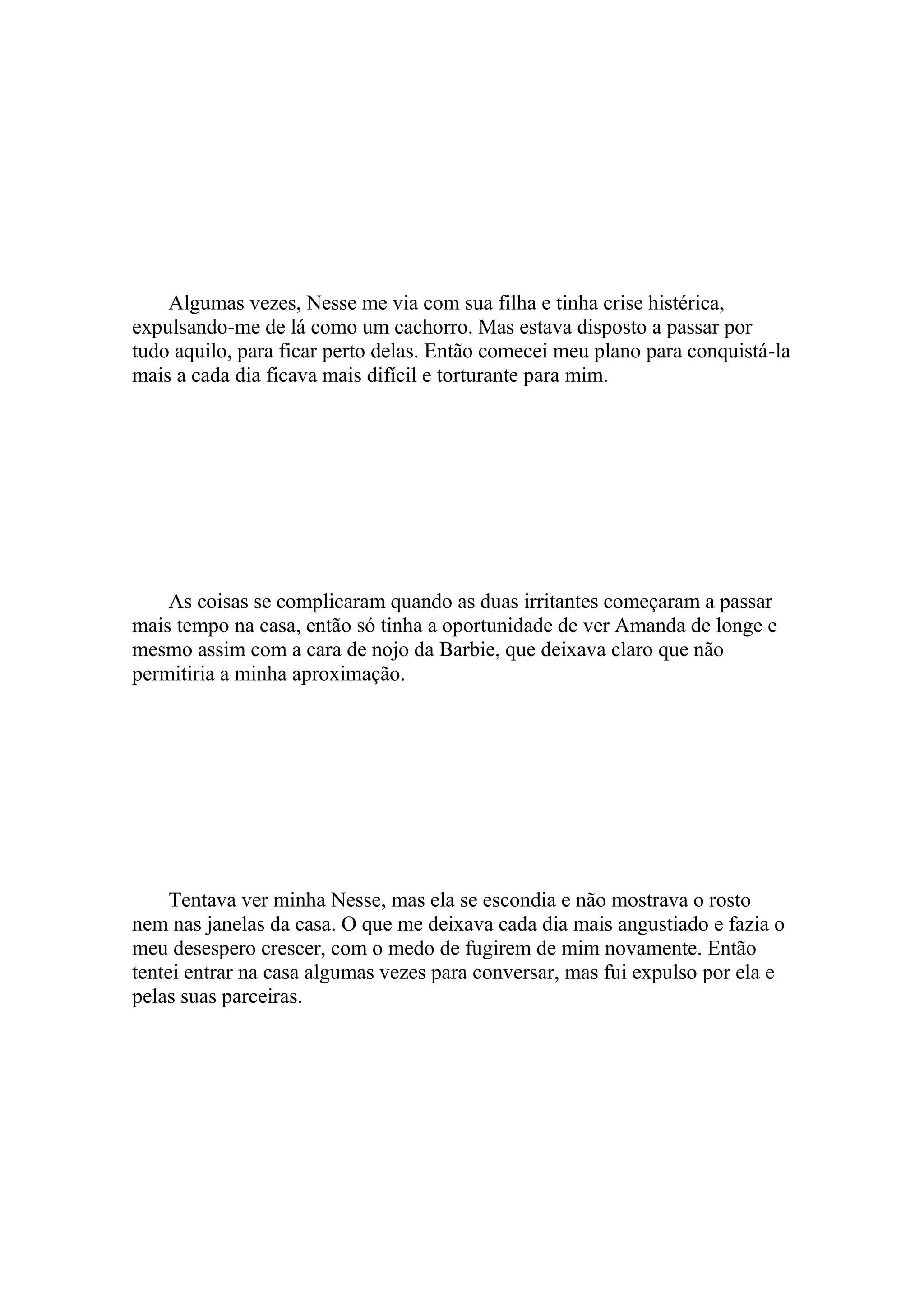 Algumas vezes, Nesse me via com sua filha e tinha crise histérica,
expulsando-me de lá como um cachorro. Mas estava disposto a passar por
tudo aquilo, para ficar perto delas. Então comecei meu plano para conquistá-la
mais a cada dia ficava mais difícil e torturante para mim.




    As coisas se complicaram quando as duas irritantes começaram a passar
mais tempo na casa, então só tinha a oportunidade de ver Amanda de longe e
mesmo assim com a cara de nojo da Barbie, que deixava claro que não
permitiria a minha aproximação.




     Tentava ver minha Nesse, mas ela se escondia e não mostrava o rosto
nem nas janelas da casa. O que me deixava cada dia mais angustiado e fazia o
meu desespero crescer, com o medo de fugirem de mim novamente. Então
tentei entrar na casa algumas vezes para conversar, mas fui expulso por ela e
pelas suas parceiras.
 