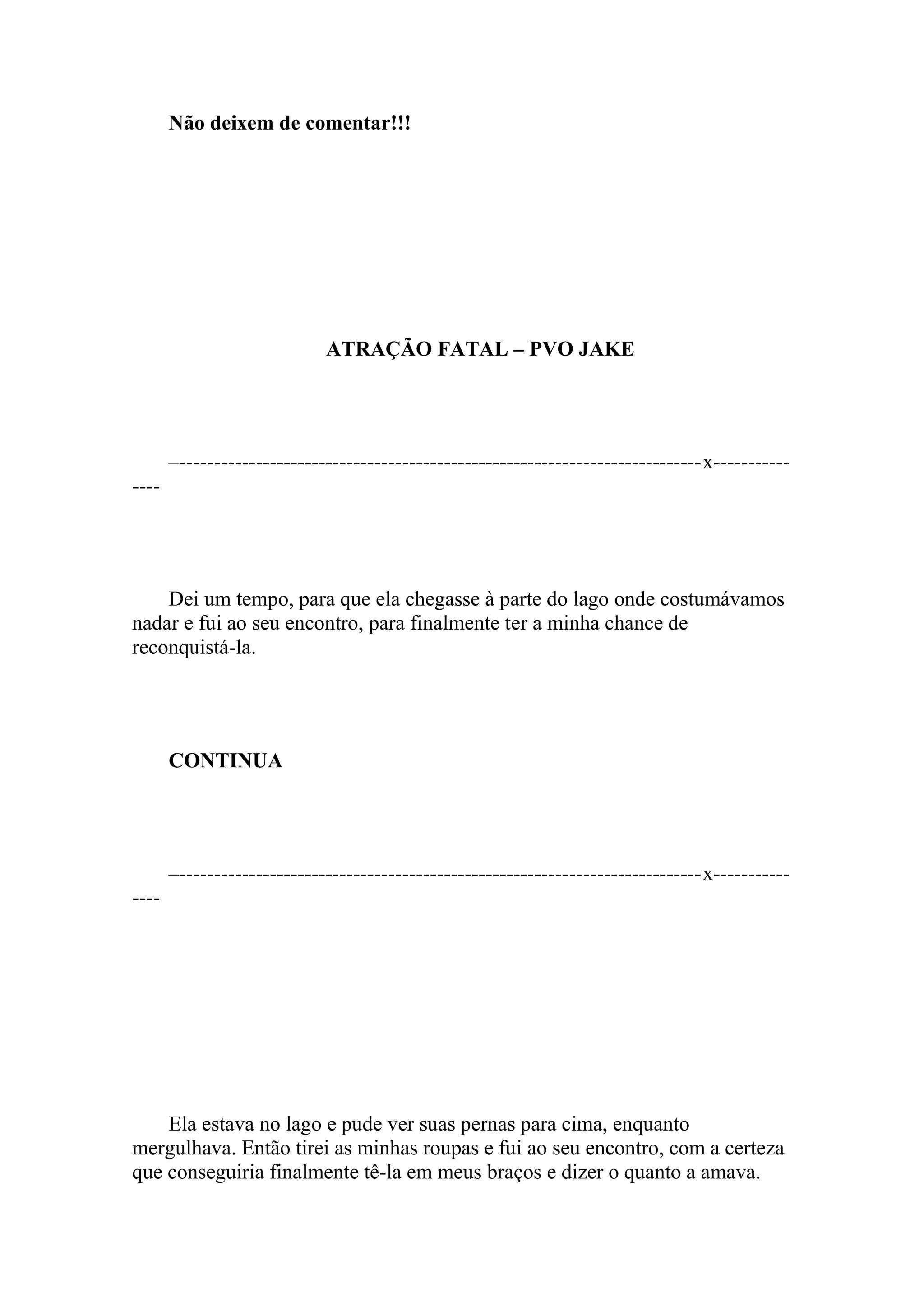 Não deixem de comentar!!!




                             ATRAÇÃO FATAL – PVO JAKE




       –---------------------------------------------------------------------------x-----------
----




    Dei um tempo, para que ela chegasse à parte do lago onde costumávamos
nadar e fui ao seu encontro, para finalmente ter a minha chance de
reconquistá-la.




       CONTINUA




       –---------------------------------------------------------------------------x-----------
----




    Ela estava no lago e pude ver suas pernas para cima, enquanto
mergulhava. Então tirei as minhas roupas e fui ao seu encontro, com a certeza
que conseguiria finalmente tê-la em meus braços e dizer o quanto a amava.
 
