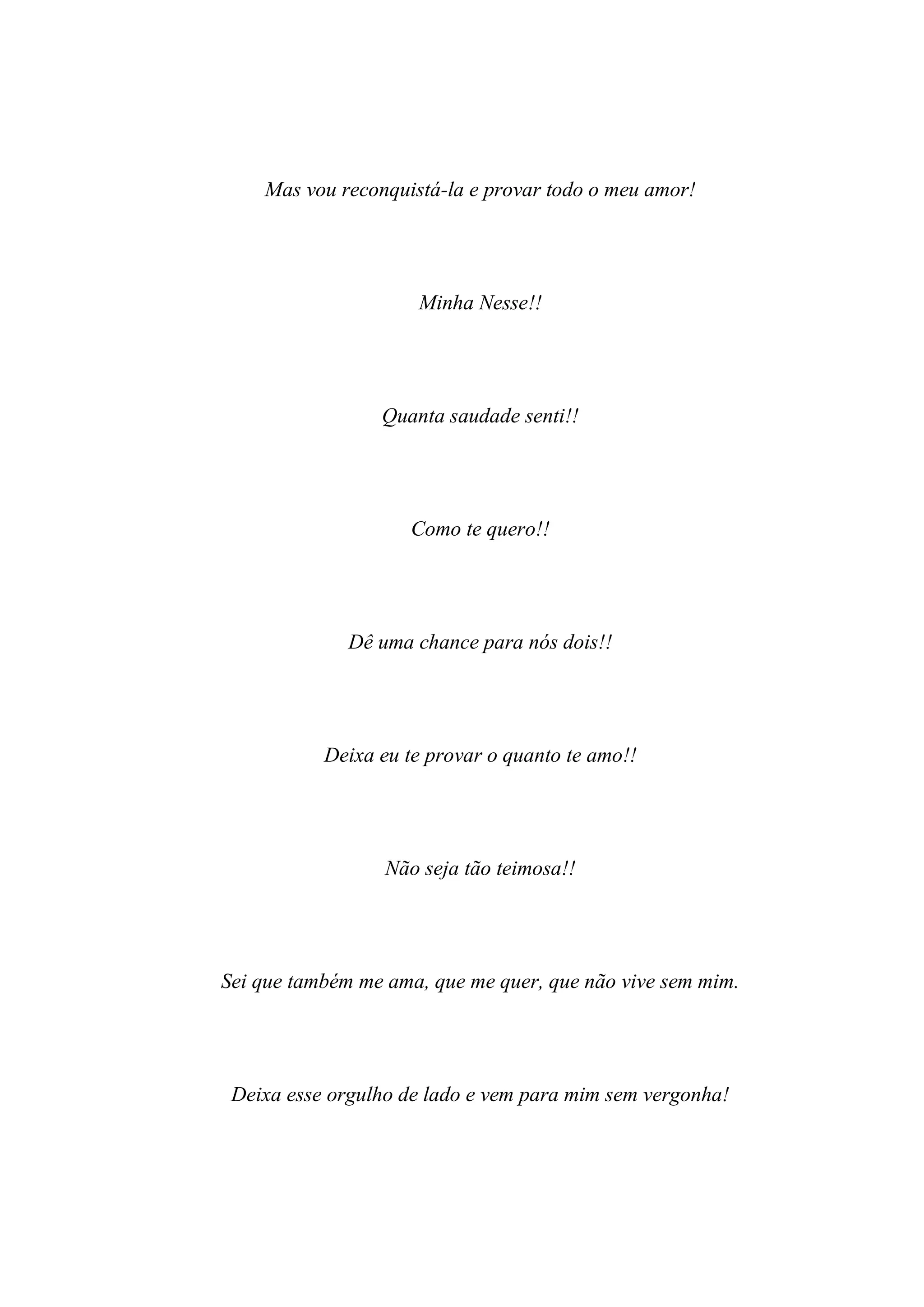 Mas vou reconquistá-la e provar todo o meu amor!




                     Minha Nesse!!




                 Quanta saudade senti!!




                     Como te quero!!




              Dê uma chance para nós dois!!




           Deixa eu te provar o quanto te amo!!




                  Não seja tão teimosa!!




Sei que também me ama, que me quer, que não vive sem mim.




 Deixa esse orgulho de lado e vem para mim sem vergonha!
 
