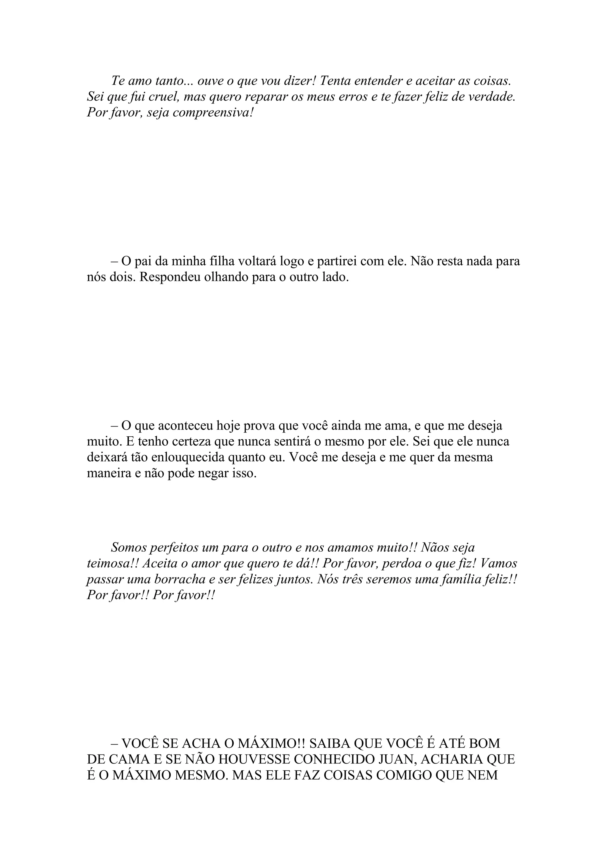 Te amo tanto... ouve o que vou dizer! Tenta entender e aceitar as coisas.
Sei que fui cruel, mas quero reparar os meus erros e te fazer feliz de verdade.
Por favor, seja compreensiva!




    – O pai da minha filha voltará logo e partirei com ele. Não resta nada para
nós dois. Respondeu olhando para o outro lado.




    – O que aconteceu hoje prova que você ainda me ama, e que me deseja
muito. E tenho certeza que nunca sentirá o mesmo por ele. Sei que ele nunca
deixará tão enlouquecida quanto eu. Você me deseja e me quer da mesma
maneira e não pode negar isso.




    Somos perfeitos um para o outro e nos amamos muito!! Nãos seja
teimosa!! Aceita o amor que quero te dá!! Por favor, perdoa o que fiz! Vamos
passar uma borracha e ser felizes juntos. Nós três seremos uma família feliz!!
Por favor!! Por favor!!




    – VOCÊ SE ACHA O MÁXIMO!! SAIBA QUE VOCÊ É ATÉ BOM
DE CAMA E SE NÃO HOUVESSE CONHECIDO JUAN, ACHARIA QUE
É O MÁXIMO MESMO. MAS ELE FAZ COISAS COMIGO QUE NEM
 