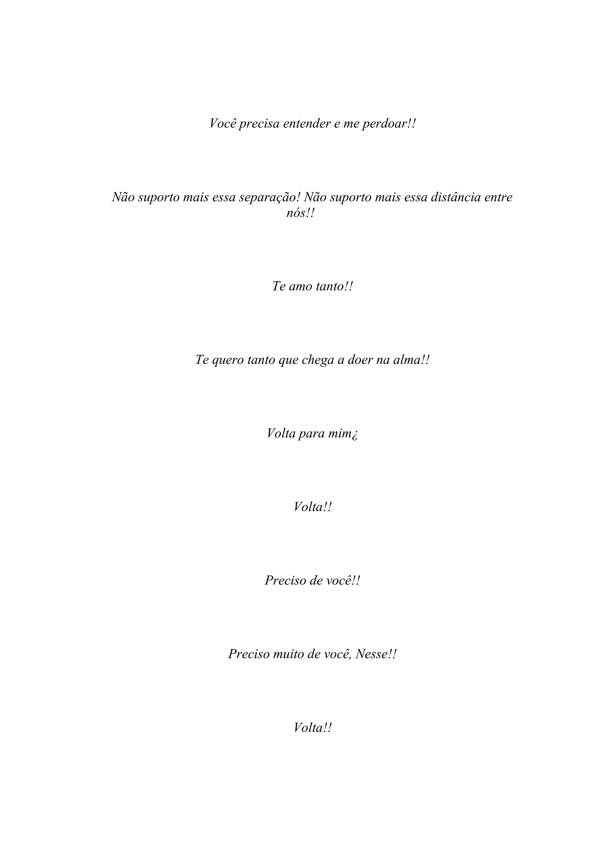 Você precisa entender e me perdoar!!




Não suporto mais essa separação! Não suporto mais essa distância entre
                              nós!!




                           Te amo tanto!!




              Te quero tanto que chega a doer na alma!!




                          Volta para mim¿




                               Volta!!




                          Preciso de você!!




                    Preciso muito de você, Nesse!!




                               Volta!!
 