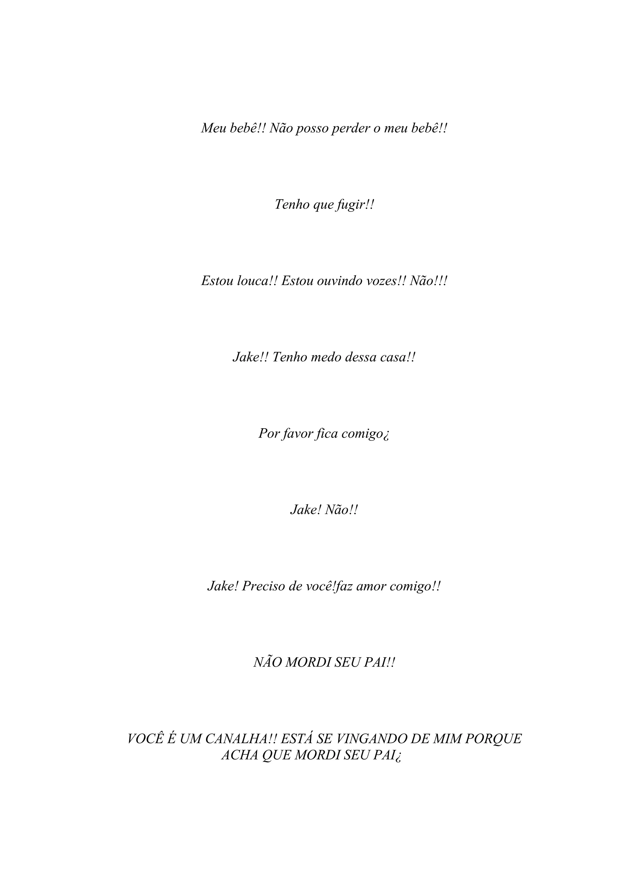 Meu bebê!! Não posso perder o meu bebê!!




                     Tenho que fugir!!




         Estou louca!! Estou ouvindo vozes!! Não!!!




              Jake!! Tenho medo dessa casa!!




                  Por favor fica comigo¿




                        Jake! Não!!




          Jake! Preciso de você!faz amor comigo!!




                 NÃO MORDI SEU PAI!!




VOCÊ É UM CANALHA!! ESTÁ SE VINGANDO DE MIM PORQUE
            ACHA QUE MORDI SEU PAI¿
 