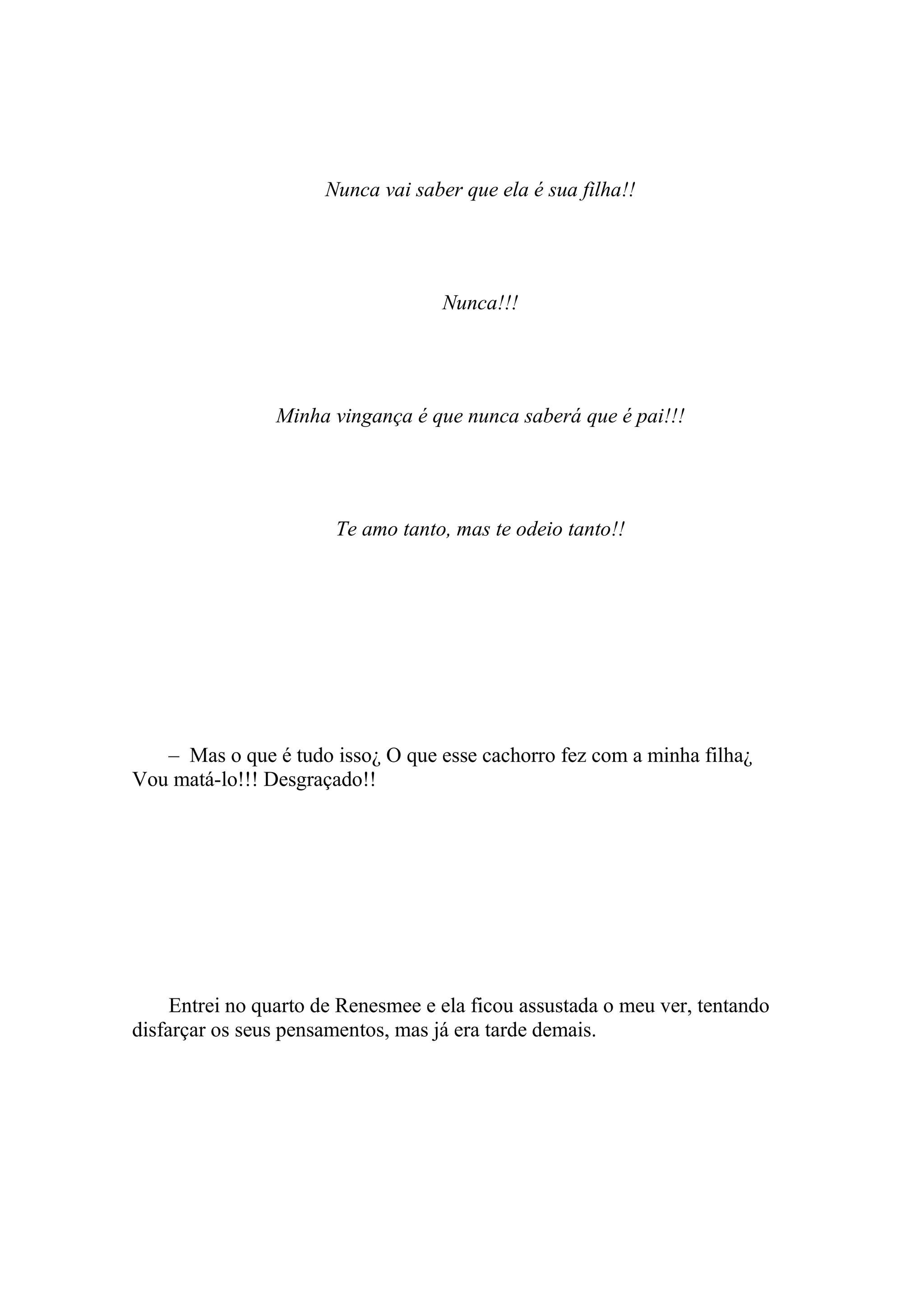 Nunca vai saber que ela é sua filha!!




                                    Nunca!!!




                Minha vingança é que nunca saberá que é pai!!!




                       Te amo tanto, mas te odeio tanto!!




   – Mas o que é tudo isso¿ O que esse cachorro fez com a minha filha¿
Vou matá-lo!!! Desgraçado!!




     Entrei no quarto de Renesmee e ela ficou assustada o meu ver, tentando
disfarçar os seus pensamentos, mas já era tarde demais.
 