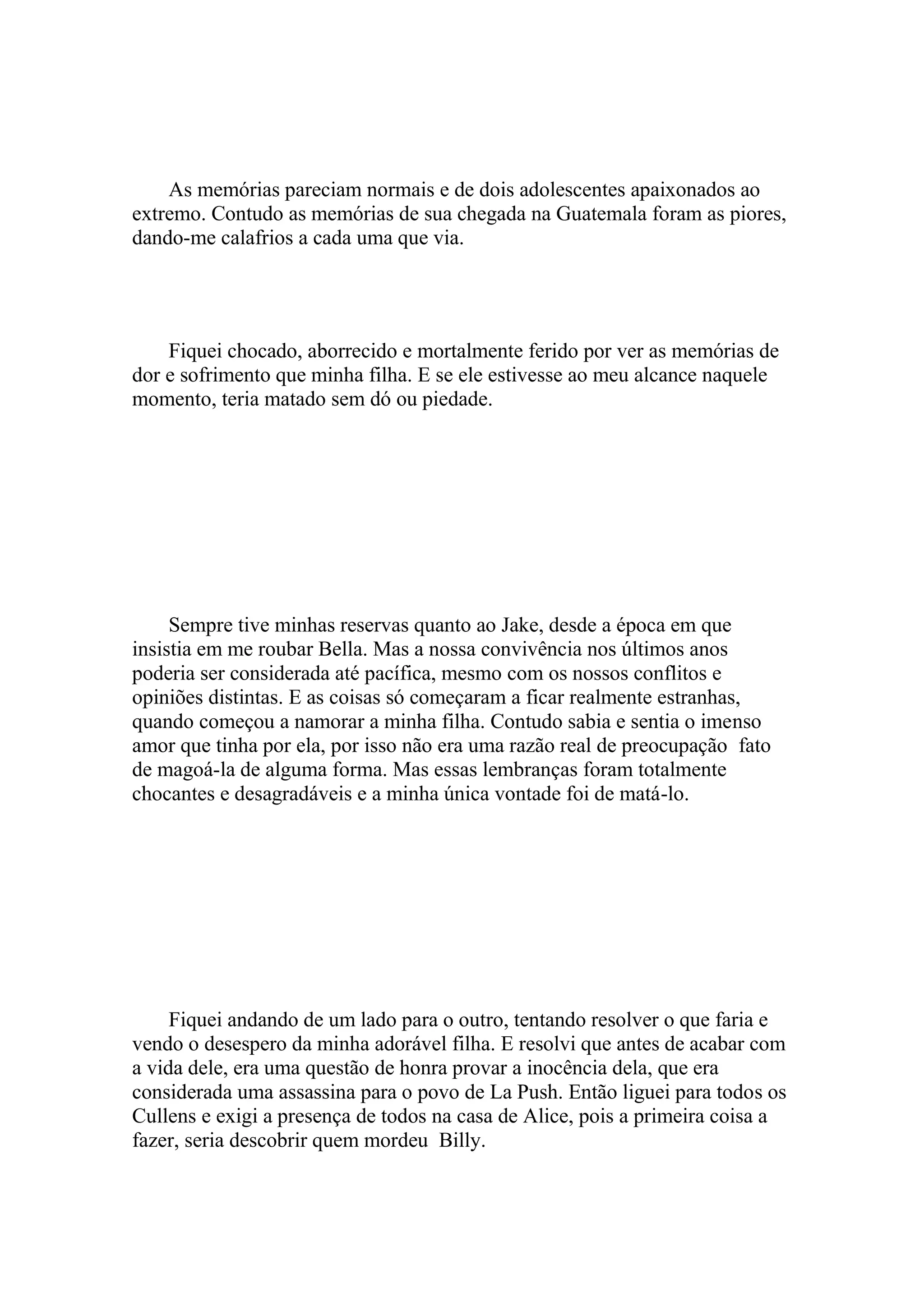 As memórias pareciam normais e de dois adolescentes apaixonados ao
extremo. Contudo as memórias de sua chegada na Guatemala foram as piores,
dando-me calafrios a cada uma que via.




    Fiquei chocado, aborrecido e mortalmente ferido por ver as memórias de
dor e sofrimento que minha filha. E se ele estivesse ao meu alcance naquele
momento, teria matado sem dó ou piedade.




     Sempre tive minhas reservas quanto ao Jake, desde a época em que
insistia em me roubar Bella. Mas a nossa convivência nos últimos anos
poderia ser considerada até pacífica, mesmo com os nossos conflitos e
opiniões distintas. E as coisas só começaram a ficar realmente estranhas,
quando começou a namorar a minha filha. Contudo sabia e sentia o imenso
amor que tinha por ela, por isso não era uma razão real de preocupação fato
de magoá-la de alguma forma. Mas essas lembranças foram totalmente
chocantes e desagradáveis e a minha única vontade foi de matá-lo.




     Fiquei andando de um lado para o outro, tentando resolver o que faria e
vendo o desespero da minha adorável filha. E resolvi que antes de acabar com
a vida dele, era uma questão de honra provar a inocência dela, que era
considerada uma assassina para o povo de La Push. Então liguei para todos os
Cullens e exigi a presença de todos na casa de Alice, pois a primeira coisa a
fazer, seria descobrir quem mordeu Billy.
 